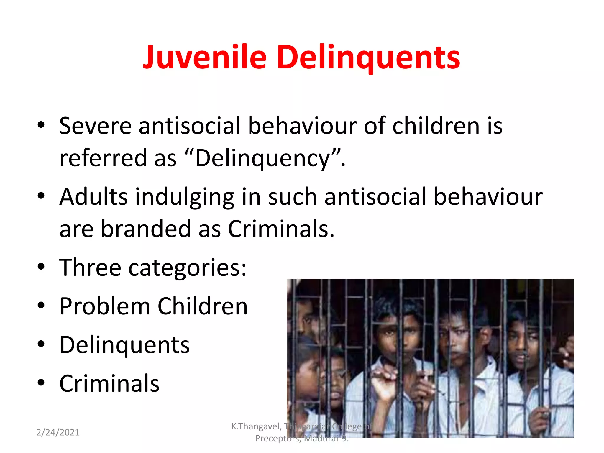 Juvenile Delinquents
• Severe antisocial behaviour of children is
referred as “Delinquency”.
• Adults indulging in such antisocial behaviour
are branded as Criminals.
• Three categories:
• Problem Children
• Delinquents
• Criminals
2/24/2021
K.Thangavel, Thiagarajar College of
Preceptors, Madurai-9.
 