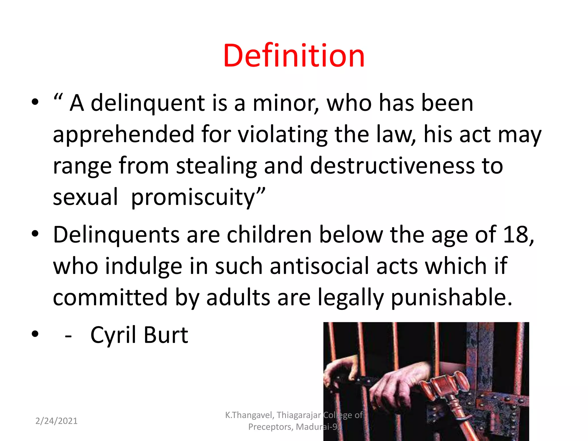 Definition
• “ A delinquent is a minor, who has been
apprehended for violating the law, his act may
range from stealing and destructiveness to
sexual promiscuity”
• Delinquents are children below the age of 18,
who indulge in such antisocial acts which if
committed by adults are legally punishable.
• - Cyril Burt
2/24/2021
K.Thangavel, Thiagarajar College of
Preceptors, Madurai-9.
 