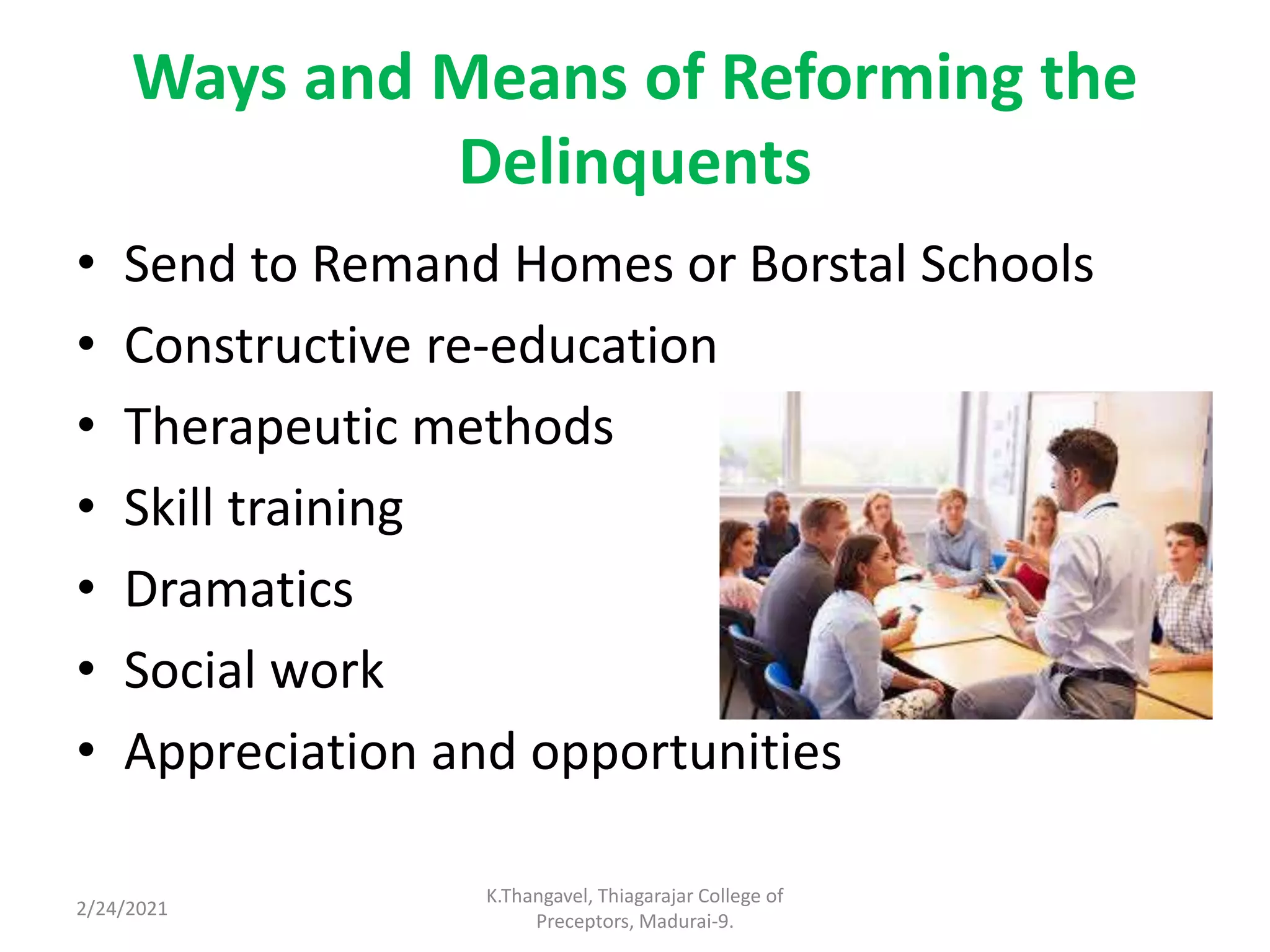 Ways and Means of Reforming the
Delinquents
• Send to Remand Homes or Borstal Schools
• Constructive re-education
• Therapeutic methods
• Skill training
• Dramatics
• Social work
• Appreciation and opportunities
2/24/2021
K.Thangavel, Thiagarajar College of
Preceptors, Madurai-9.
 