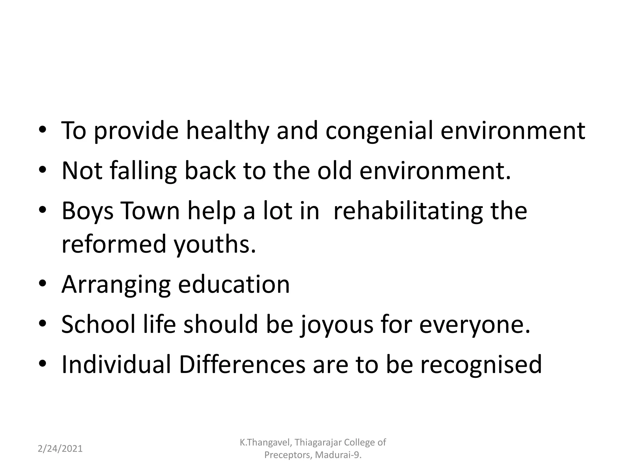 • To provide healthy and congenial environment
• Not falling back to the old environment.
• Boys Town help a lot in rehabilitating the
reformed youths.
• Arranging education
• School life should be joyous for everyone.
• Individual Differences are to be recognised
2/24/2021
K.Thangavel, Thiagarajar College of
Preceptors, Madurai-9.
 