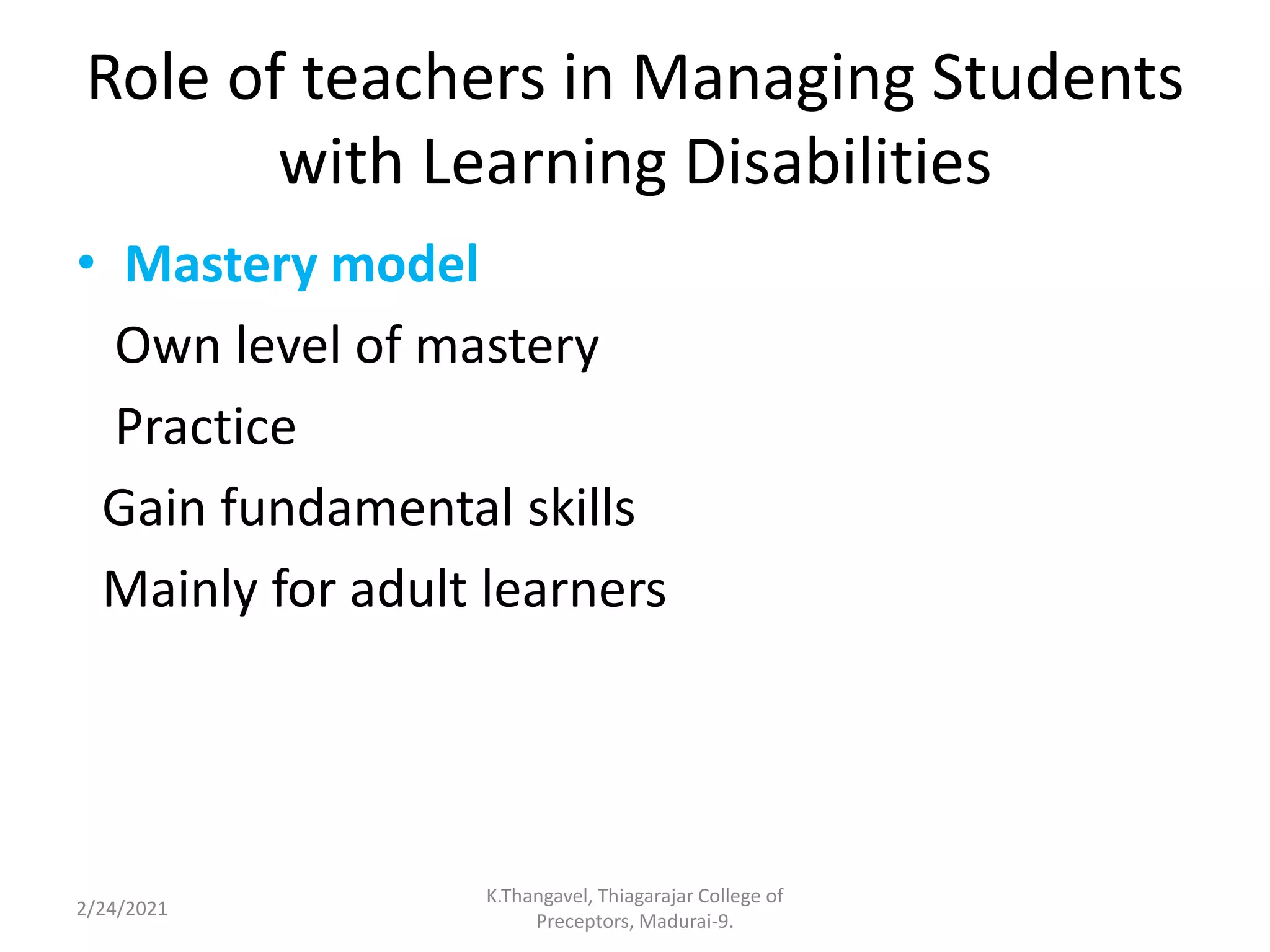 Role of teachers in Managing Students
with Learning Disabilities
• Mastery model
Own level of mastery
Practice
Gain fundamental skills
Mainly for adult learners
2/24/2021
K.Thangavel, Thiagarajar College of
Preceptors, Madurai-9.
 