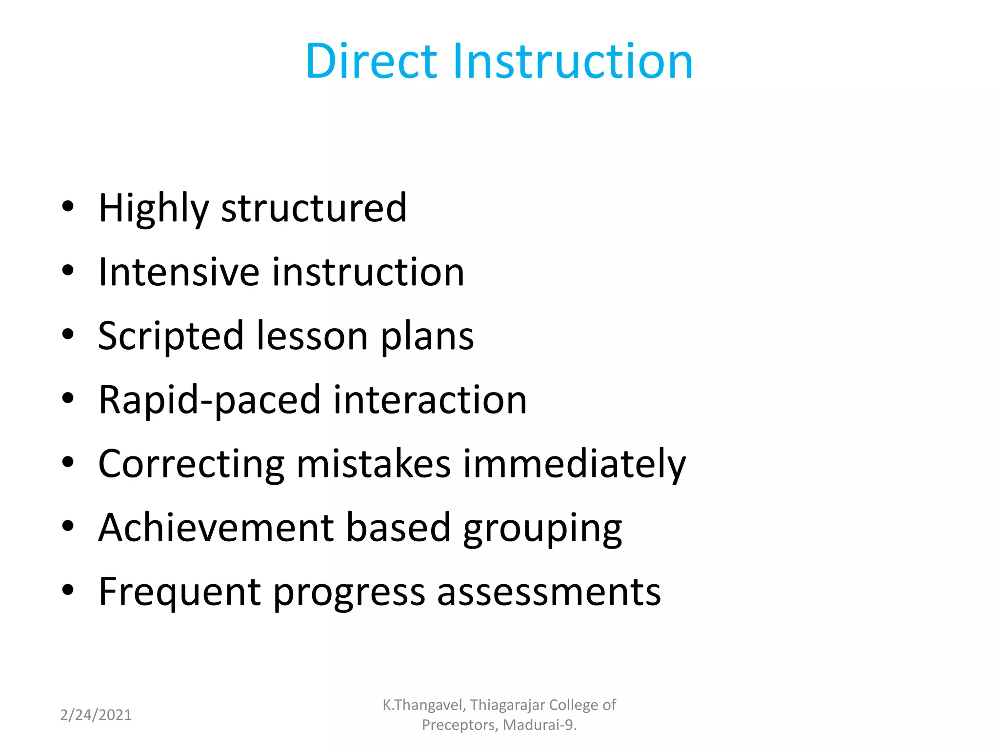 Direct Instruction
• Highly structured
• Intensive instruction
• Scripted lesson plans
• Rapid-paced interaction
• Correcting mistakes immediately
• Achievement based grouping
• Frequent progress assessments
2/24/2021
K.Thangavel, Thiagarajar College of
Preceptors, Madurai-9.
 