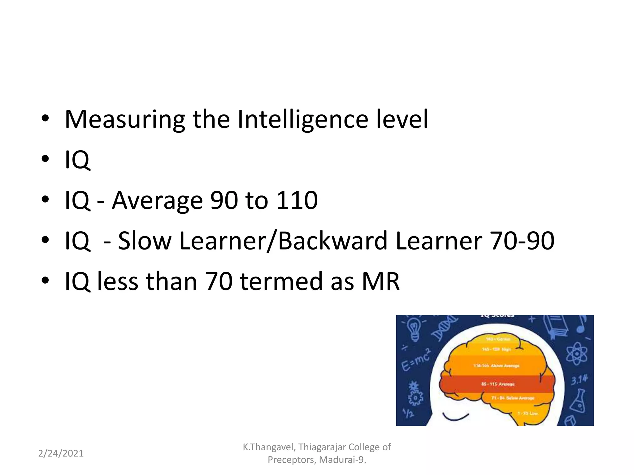 • Measuring the Intelligence level
• IQ
• IQ - Average 90 to 110
• IQ - Slow Learner/Backward Learner 70-90
• IQ less than 70 termed as MR
2/24/2021
K.Thangavel, Thiagarajar College of
Preceptors, Madurai-9.
 