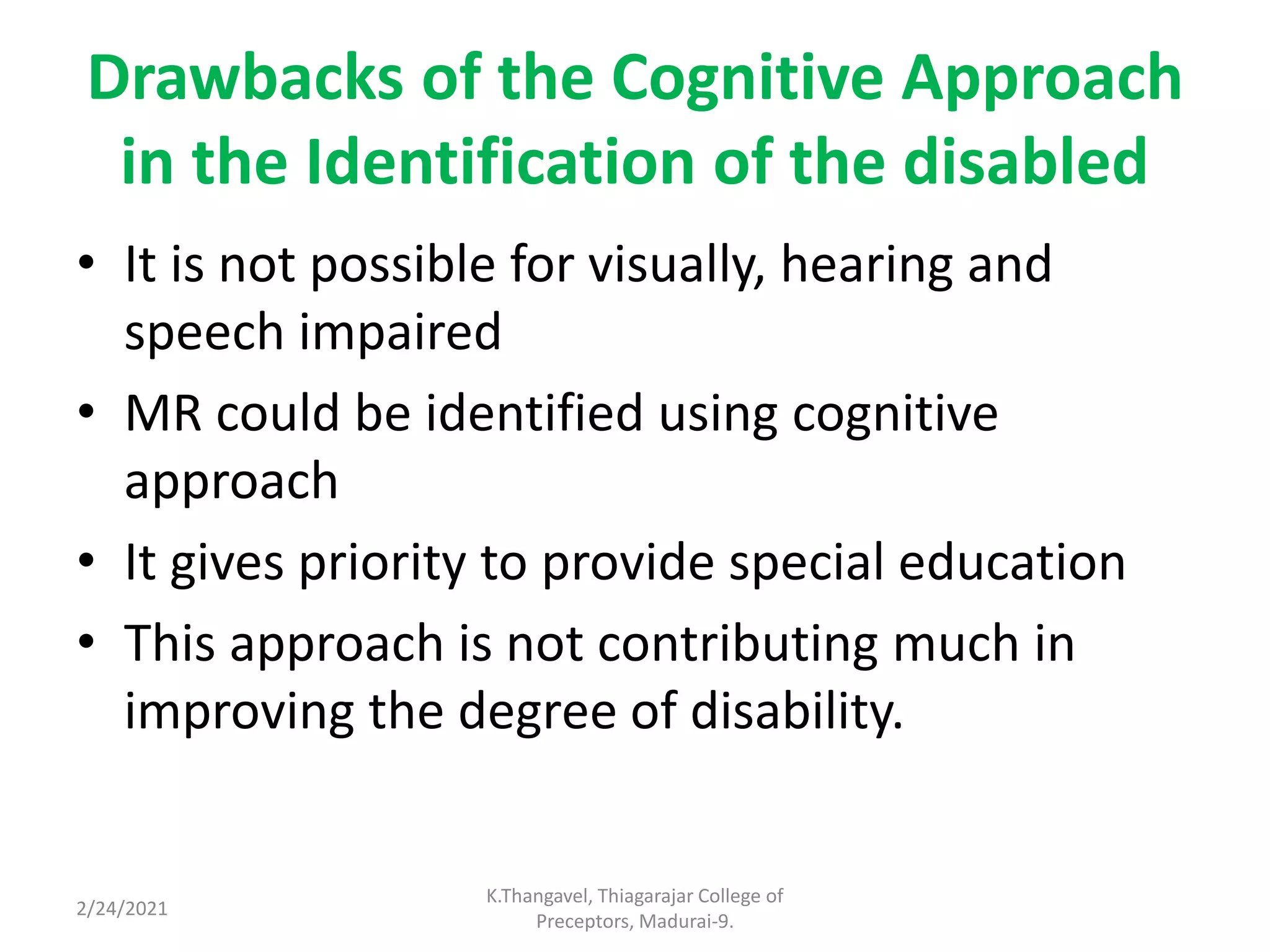 Drawbacks of the Cognitive Approach
in the Identification of the disabled
• It is not possible for visually, hearing and
speech impaired
• MR could be identified using cognitive
approach
• It gives priority to provide special education
• This approach is not contributing much in
improving the degree of disability.
2/24/2021
K.Thangavel, Thiagarajar College of
Preceptors, Madurai-9.
 