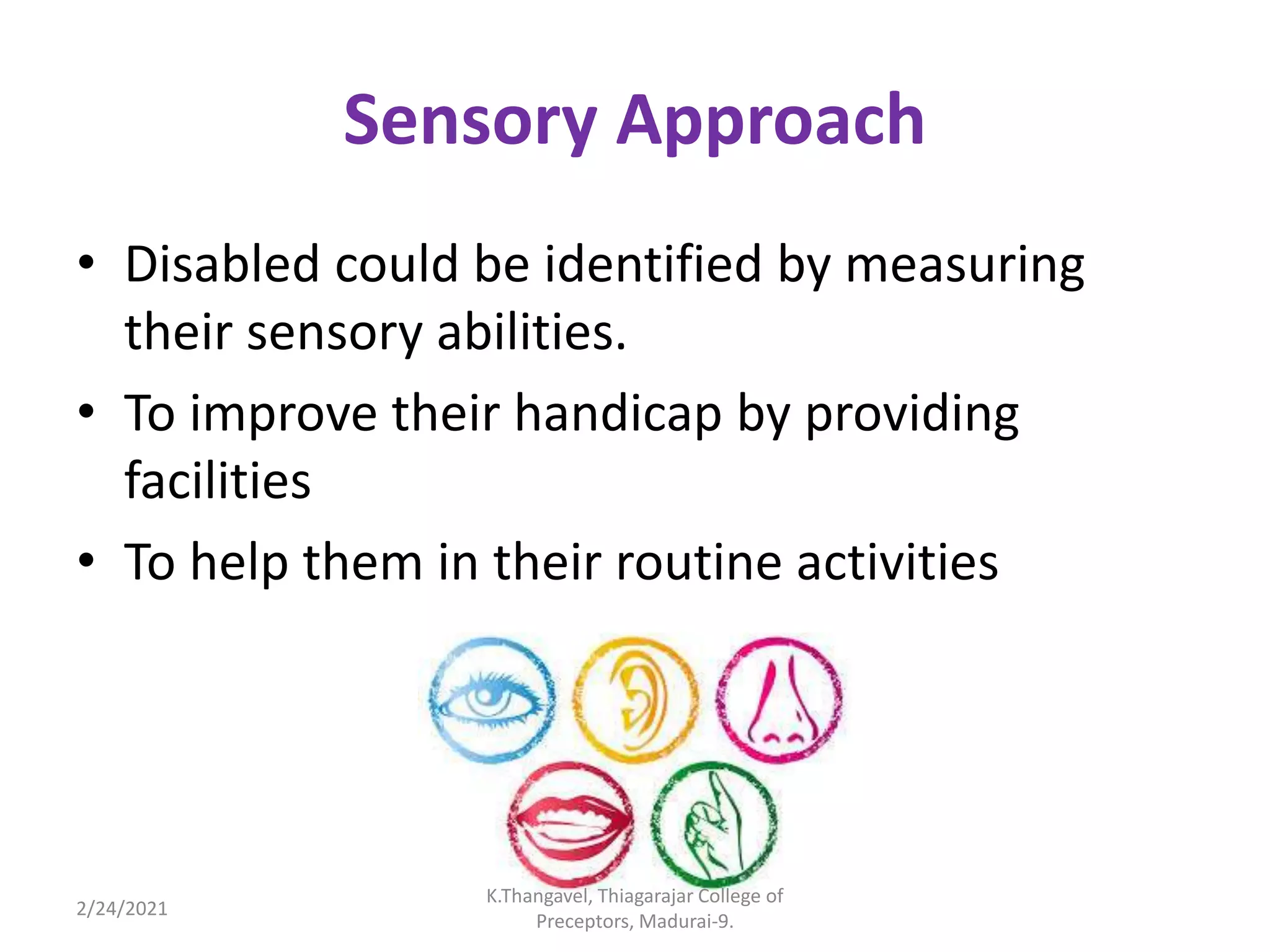 Sensory Approach
• Disabled could be identified by measuring
their sensory abilities.
• To improve their handicap by providing
facilities
• To help them in their routine activities
2/24/2021
K.Thangavel, Thiagarajar College of
Preceptors, Madurai-9.
 