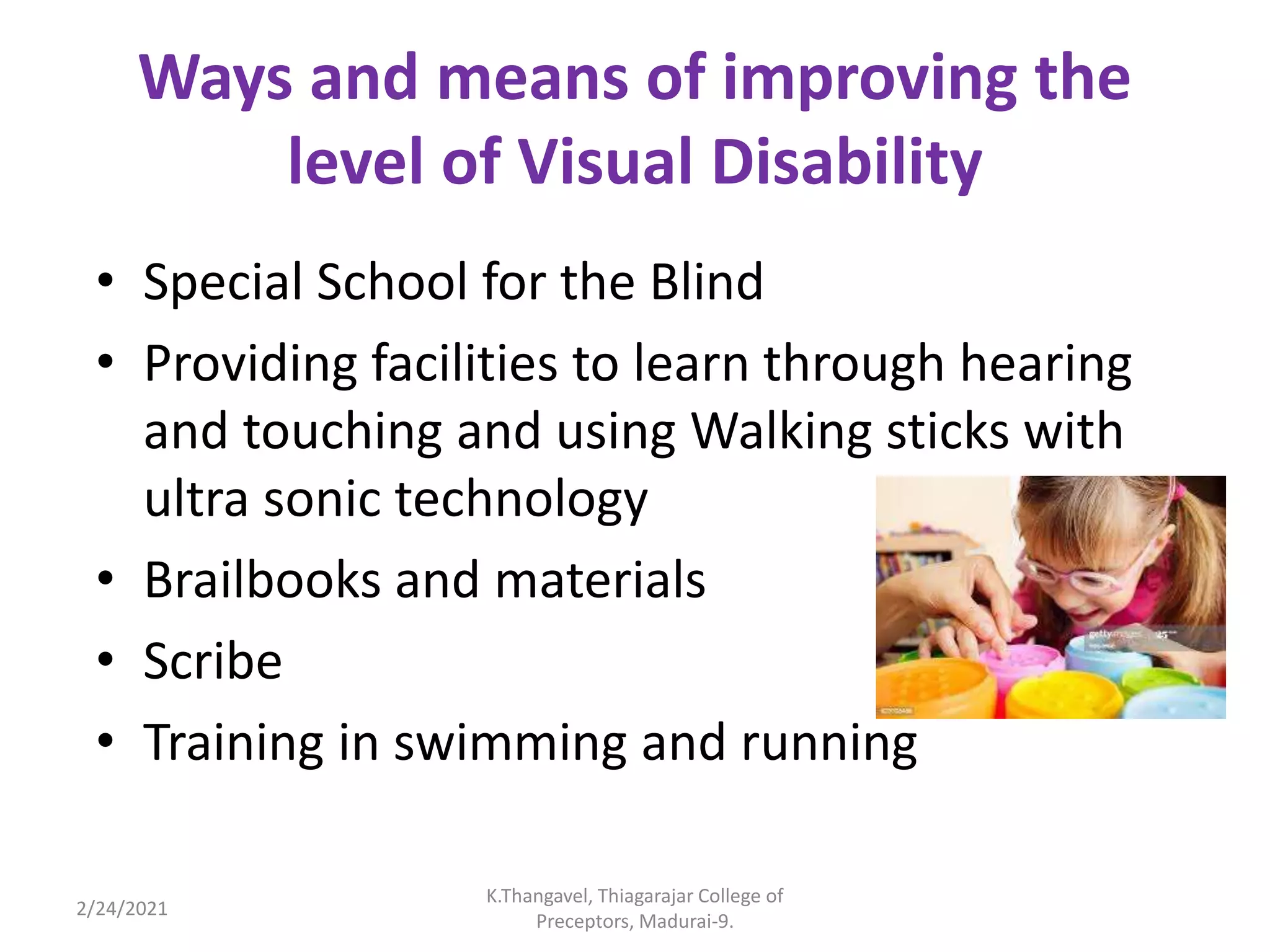 Ways and means of improving the
level of Visual Disability
• Special School for the Blind
• Providing facilities to learn through hearing
and touching and using Walking sticks with
ultra sonic technology
• Brailbooks and materials
• Scribe
• Training in swimming and running
2/24/2021
K.Thangavel, Thiagarajar College of
Preceptors, Madurai-9.
 