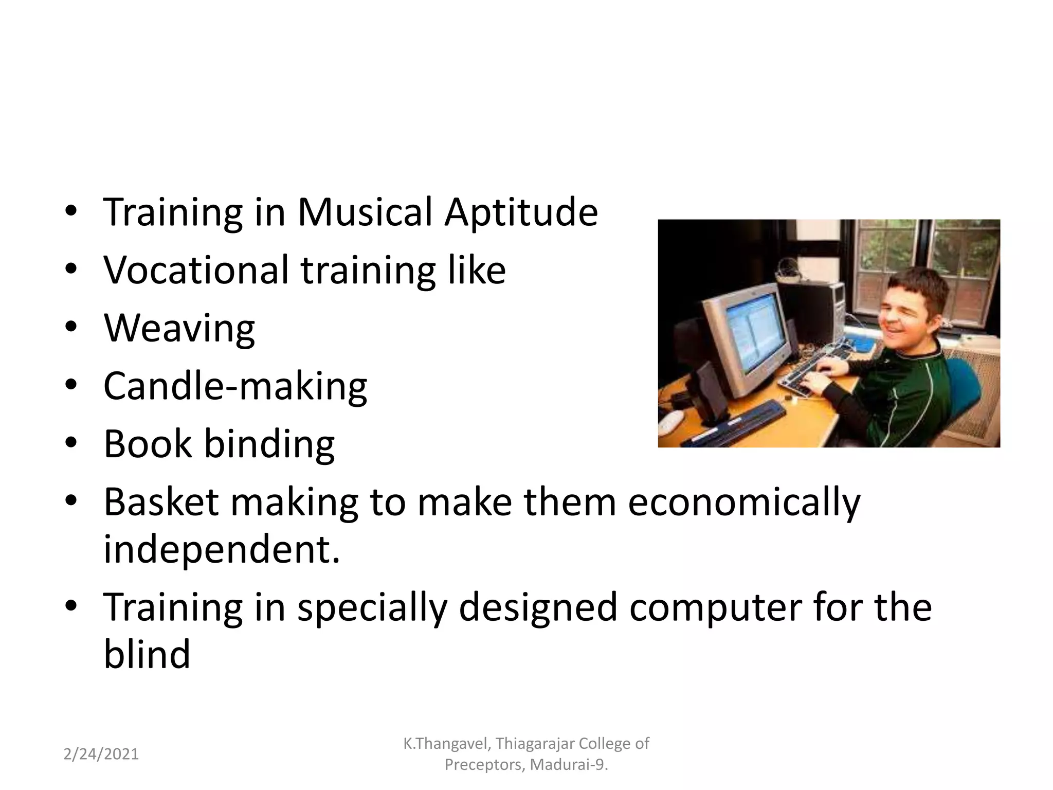 • Training in Musical Aptitude
• Vocational training like
• Weaving
• Candle-making
• Book binding
• Basket making to make them economically
independent.
• Training in specially designed computer for the
blind
2/24/2021
K.Thangavel, Thiagarajar College of
Preceptors, Madurai-9.
 