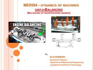ME8594 - DYNAMICS OF MACHINES
UNIT-II-BALANCING
(BALANCING OF RECIPROCATING MASSES)
By,
Dr.S.SURESH,
Assistant Professor,
Department of Mechanical Engineering
Jayalakshmi Institute of Technology.
 
