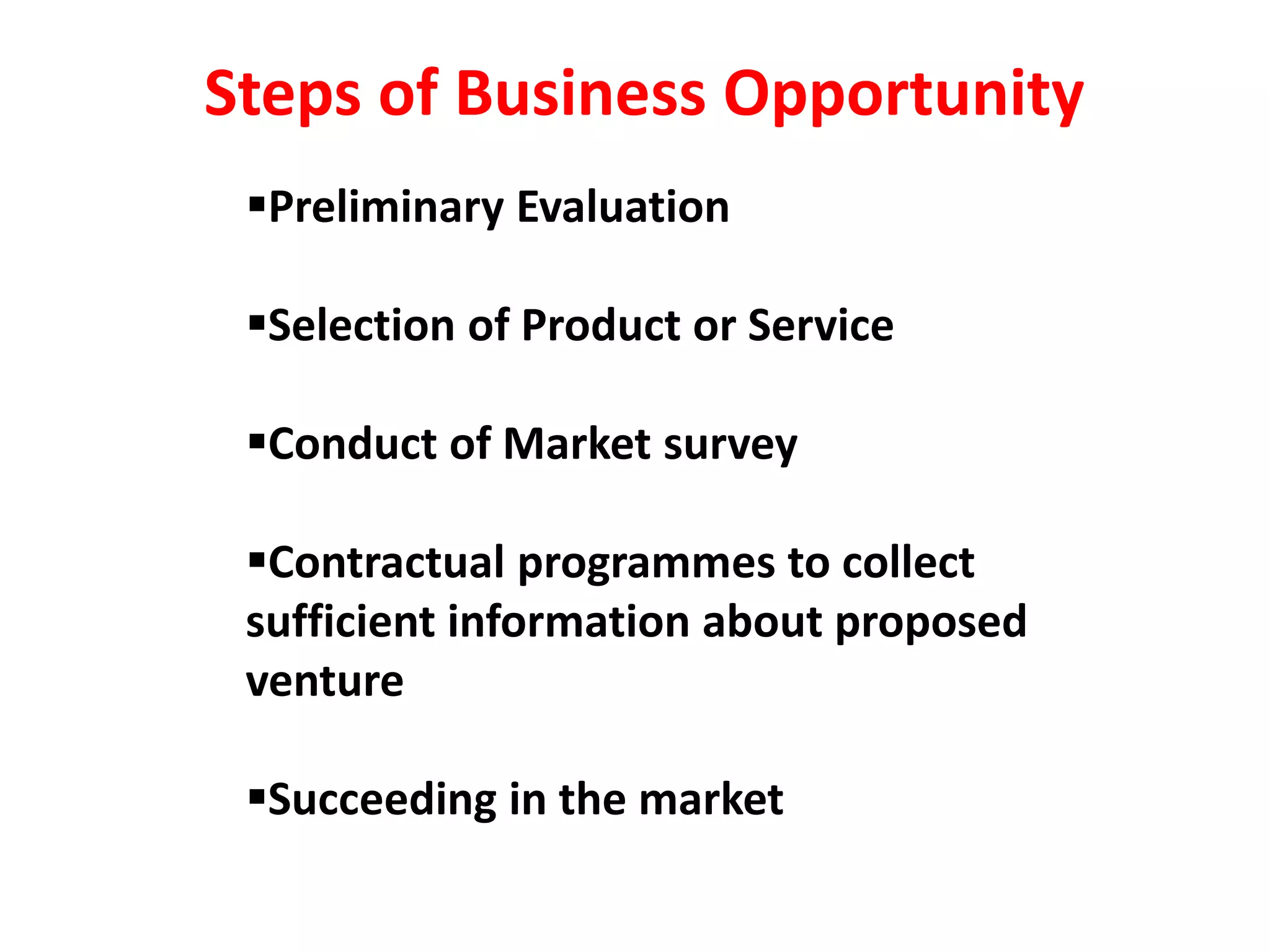 Preliminary Evaluation
Selection of Product or Service
Conduct of Market survey
Contractual programmes to collect
sufficient information about proposed
venture
Succeeding in the market
Steps of Business Opportunity
 