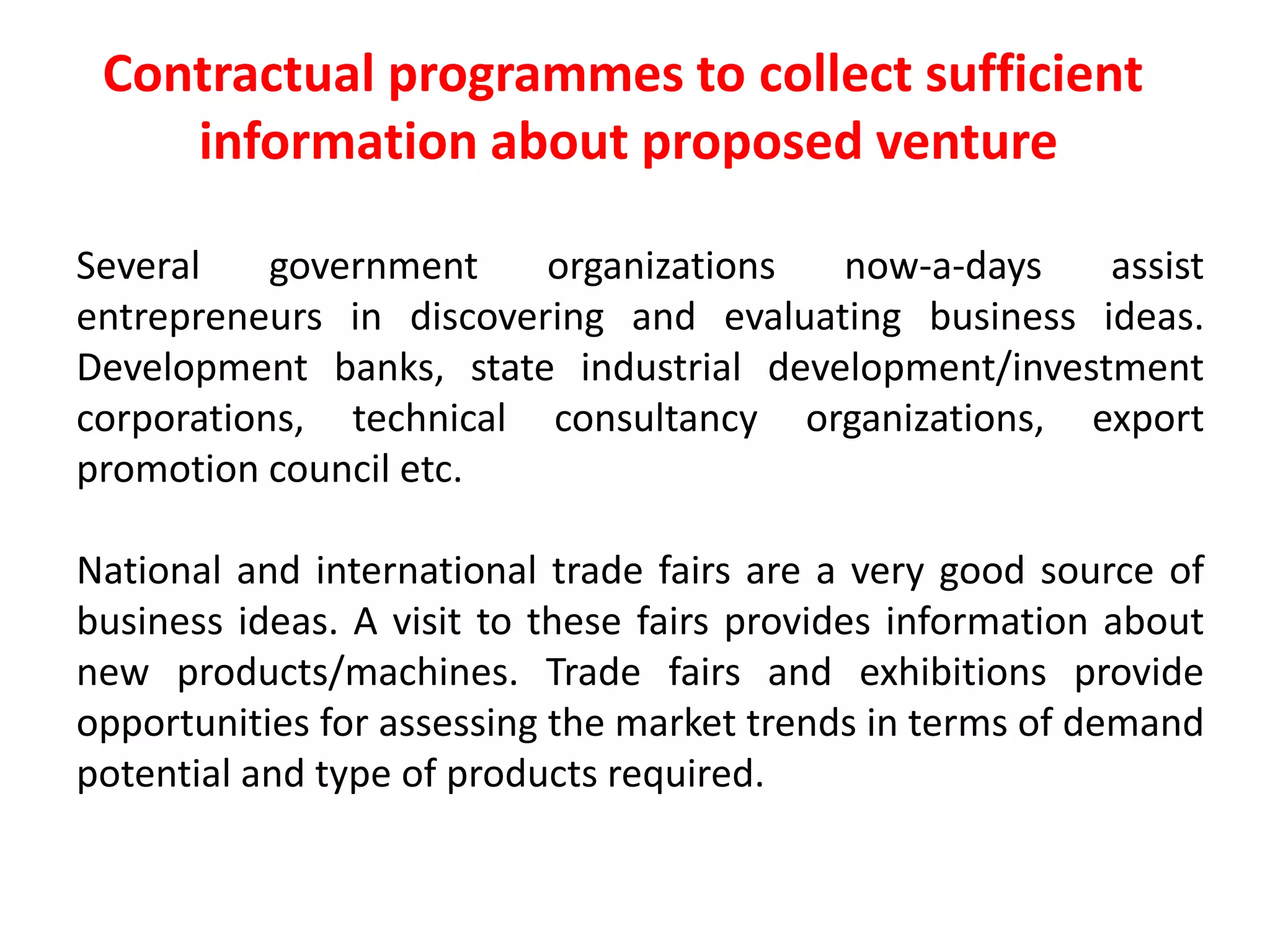 Several government organizations now-a-days assist
entrepreneurs in discovering and evaluating business ideas.
Development banks, state industrial development/investment
corporations, technical consultancy organizations, export
promotion council etc.
National and international trade fairs are a very good source of
business ideas. A visit to these fairs provides information about
new products/machines. Trade fairs and exhibitions provide
opportunities for assessing the market trends in terms of demand
potential and type of products required.
Contractual programmes to collect sufficient
information about proposed venture
 