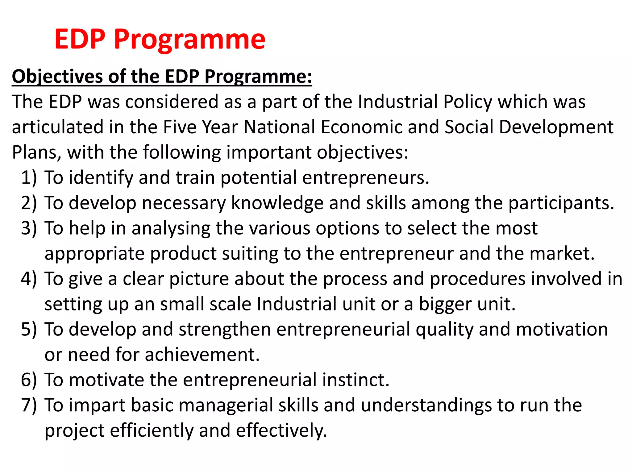 EDP Programme
Objectives of the EDP Programme:
The EDP was considered as a part of the Industrial Policy which was
articulated in the Five Year National Economic and Social Development
Plans, with the following important objectives:
1) To identify and train potential entrepreneurs.
2) To develop necessary knowledge and skills among the participants.
3) To help in analysing the various options to select the most
appropriate product suiting to the entrepreneur and the market.
4) To give a clear picture about the process and procedures involved in
setting up an small scale Industrial unit or a bigger unit.
5) To develop and strengthen entrepreneurial quality and motivation
or need for achievement.
6) To motivate the entrepreneurial instinct.
7) To impart basic managerial skills and understandings to run the
project efficiently and effectively.
 