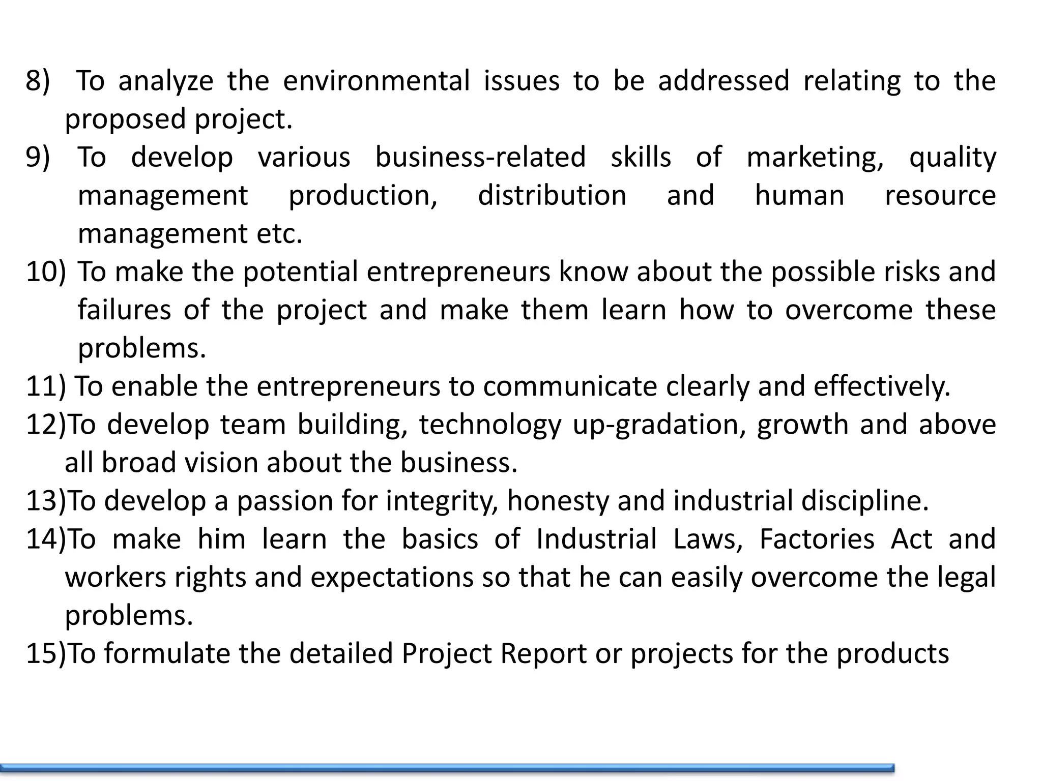 8) To analyze the environmental issues to be addressed relating to the
proposed project.
9) To develop various business-related skills of marketing, quality
management production, distribution and human resource
management etc.
10) To make the potential entrepreneurs know about the possible risks and
failures of the project and make them learn how to overcome these
problems.
11) To enable the entrepreneurs to communicate clearly and effectively.
12)To develop team building, technology up-gradation, growth and above
all broad vision about the business.
13)To develop a passion for integrity, honesty and industrial discipline.
14)To make him learn the basics of Industrial Laws, Factories Act and
workers rights and expectations so that he can easily overcome the legal
problems.
15)To formulate the detailed Project Report or projects for the products
 