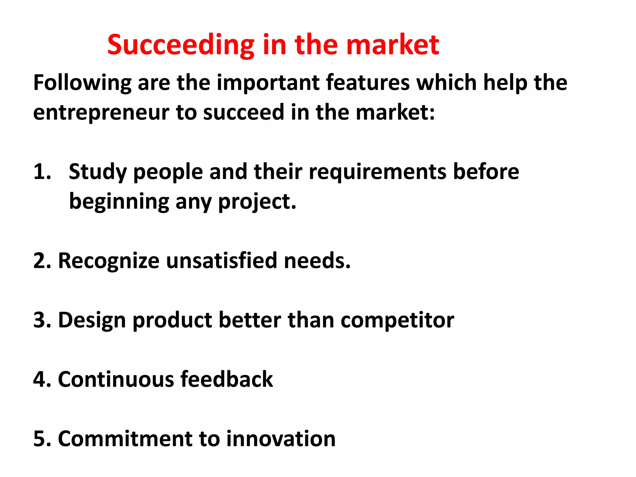 Following are the important features which help the
entrepreneur to succeed in the market:
1. Study people and their requirements before
beginning any project.
2. Recognize unsatisfied needs.
3. Design product better than competitor
4. Continuous feedback
5. Commitment to innovation
Succeeding in the market
 