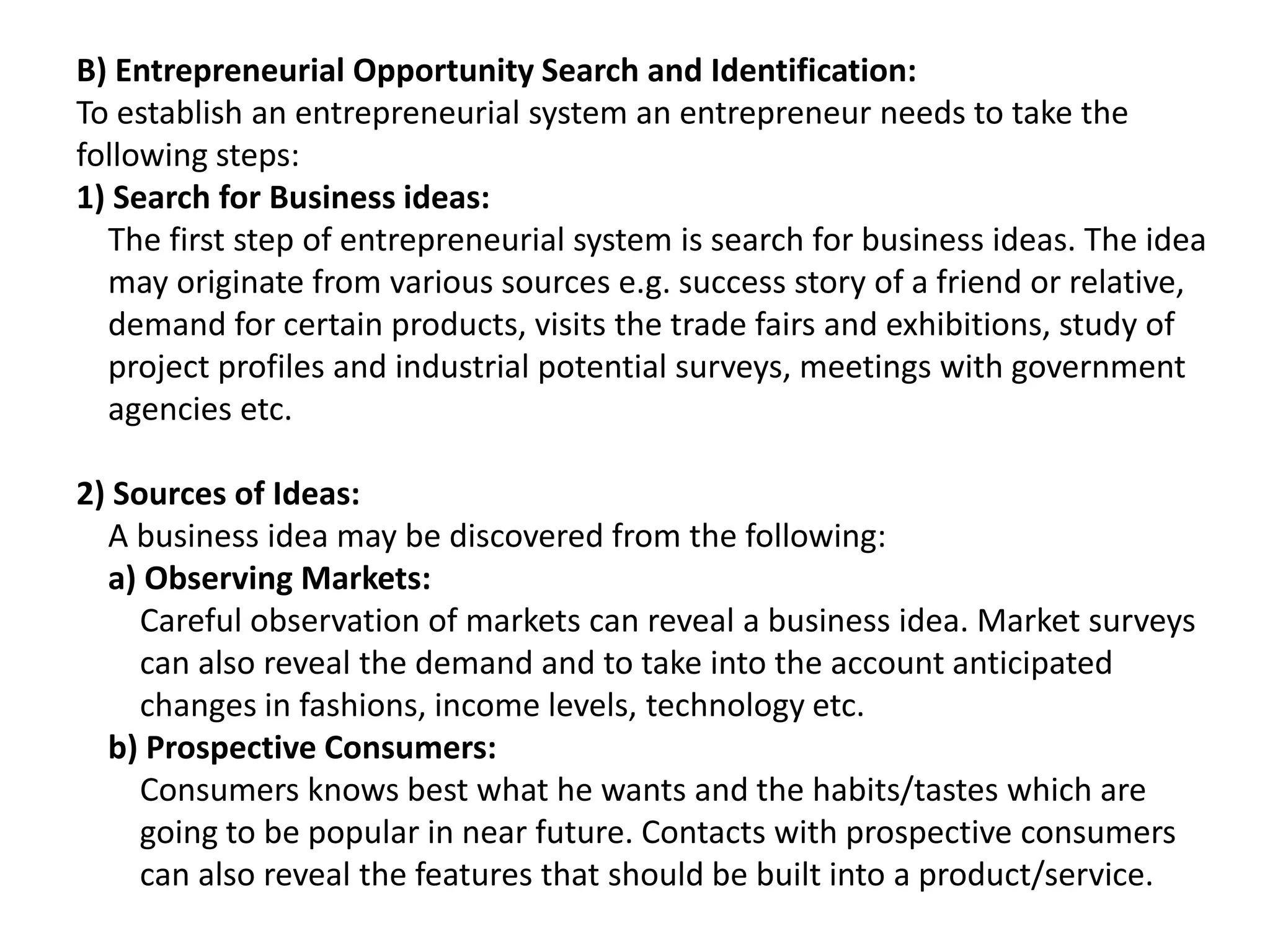 B) Entrepreneurial Opportunity Search and Identification:
To establish an entrepreneurial system an entrepreneur needs to take the
following steps:
1) Search for Business ideas:
The first step of entrepreneurial system is search for business ideas. The idea
may originate from various sources e.g. success story of a friend or relative,
demand for certain products, visits the trade fairs and exhibitions, study of
project profiles and industrial potential surveys, meetings with government
agencies etc.
2) Sources of Ideas:
A business idea may be discovered from the following:
a) Observing Markets:
Careful observation of markets can reveal a business idea. Market surveys
can also reveal the demand and to take into the account anticipated
changes in fashions, income levels, technology etc.
b) Prospective Consumers:
Consumers knows best what he wants and the habits/tastes which are
going to be popular in near future. Contacts with prospective consumers
can also reveal the features that should be built into a product/service.
 