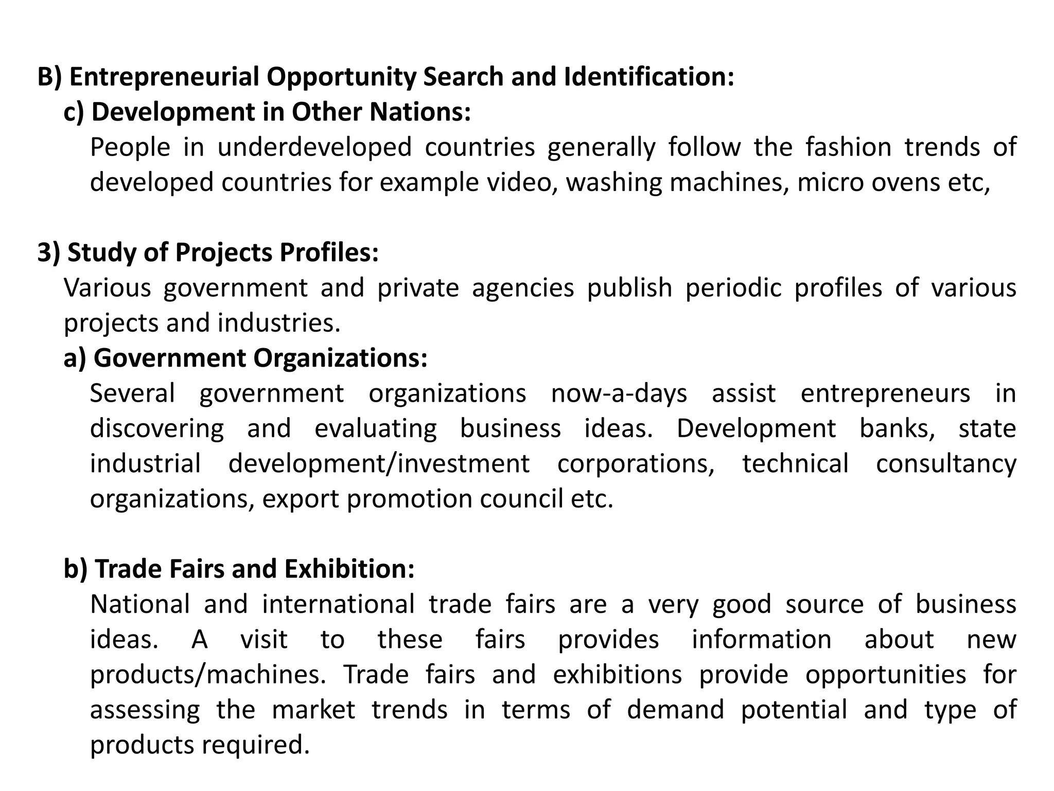B) Entrepreneurial Opportunity Search and Identification:
c) Development in Other Nations:
People in underdeveloped countries generally follow the fashion trends of
developed countries for example video, washing machines, micro ovens etc,
3) Study of Projects Profiles:
Various government and private agencies publish periodic profiles of various
projects and industries.
a) Government Organizations:
Several government organizations now-a-days assist entrepreneurs in
discovering and evaluating business ideas. Development banks, state
industrial development/investment corporations, technical consultancy
organizations, export promotion council etc.
b) Trade Fairs and Exhibition:
National and international trade fairs are a very good source of business
ideas. A visit to these fairs provides information about new
products/machines. Trade fairs and exhibitions provide opportunities for
assessing the market trends in terms of demand potential and type of
products required.
 