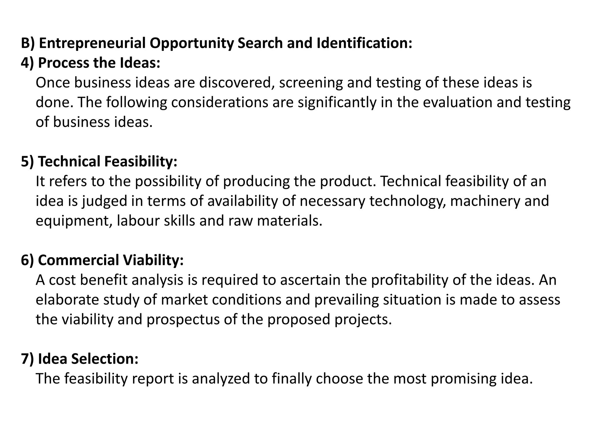 B) Entrepreneurial Opportunity Search and Identification:
4) Process the Ideas:
Once business ideas are discovered, screening and testing of these ideas is
done. The following considerations are significantly in the evaluation and testing
of business ideas.
5) Technical Feasibility:
It refers to the possibility of producing the product. Technical feasibility of an
idea is judged in terms of availability of necessary technology, machinery and
equipment, labour skills and raw materials.
6) Commercial Viability:
A cost benefit analysis is required to ascertain the profitability of the ideas. An
elaborate study of market conditions and prevailing situation is made to assess
the viability and prospectus of the proposed projects.
7) Idea Selection:
The feasibility report is analyzed to finally choose the most promising idea.
 