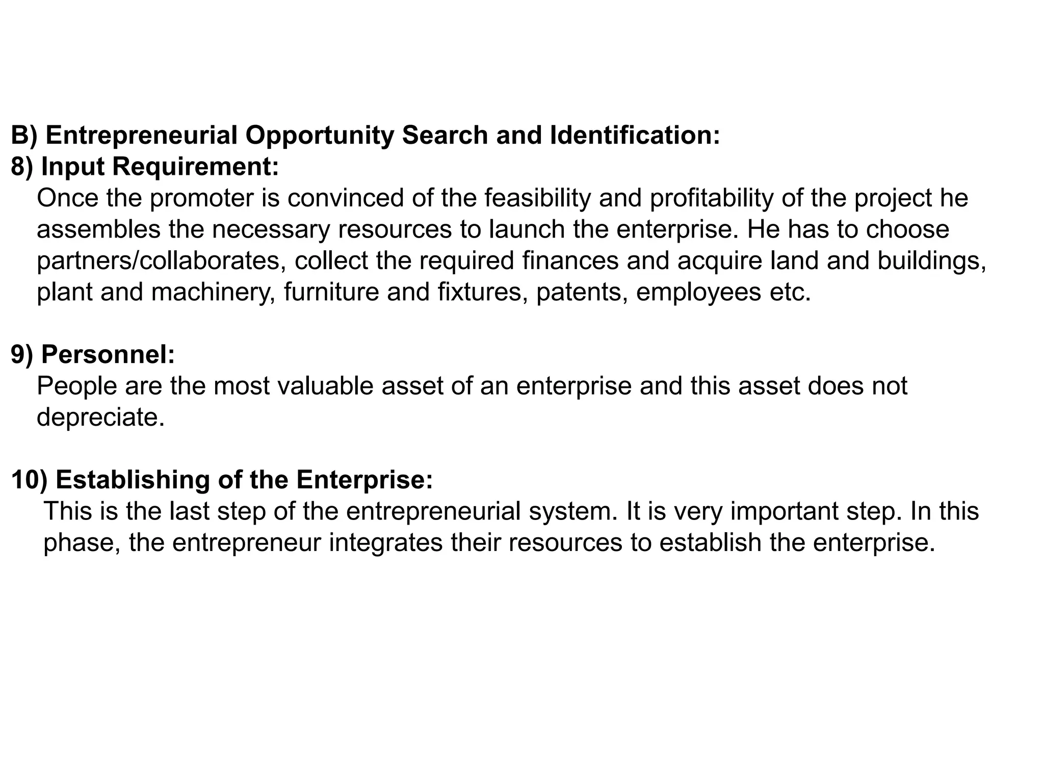 B) Entrepreneurial Opportunity Search and Identification:
8) Input Requirement:
Once the promoter is convinced of the feasibility and profitability of the project he
assembles the necessary resources to launch the enterprise. He has to choose
partners/collaborates, collect the required finances and acquire land and buildings,
plant and machinery, furniture and fixtures, patents, employees etc.
9) Personnel:
People are the most valuable asset of an enterprise and this asset does not
depreciate.
10) Establishing of the Enterprise:
This is the last step of the entrepreneurial system. It is very important step. In this
phase, the entrepreneur integrates their resources to establish the enterprise.
 