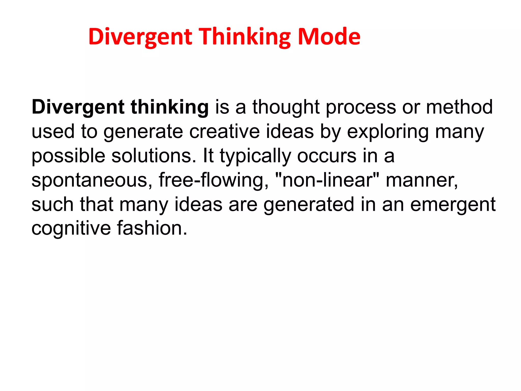 Divergent thinking is a thought process or method
used to generate creative ideas by exploring many
possible solutions. It typically occurs in a
spontaneous, free-flowing, "non-linear" manner,
such that many ideas are generated in an emergent
cognitive fashion.
Divergent Thinking Mode
 