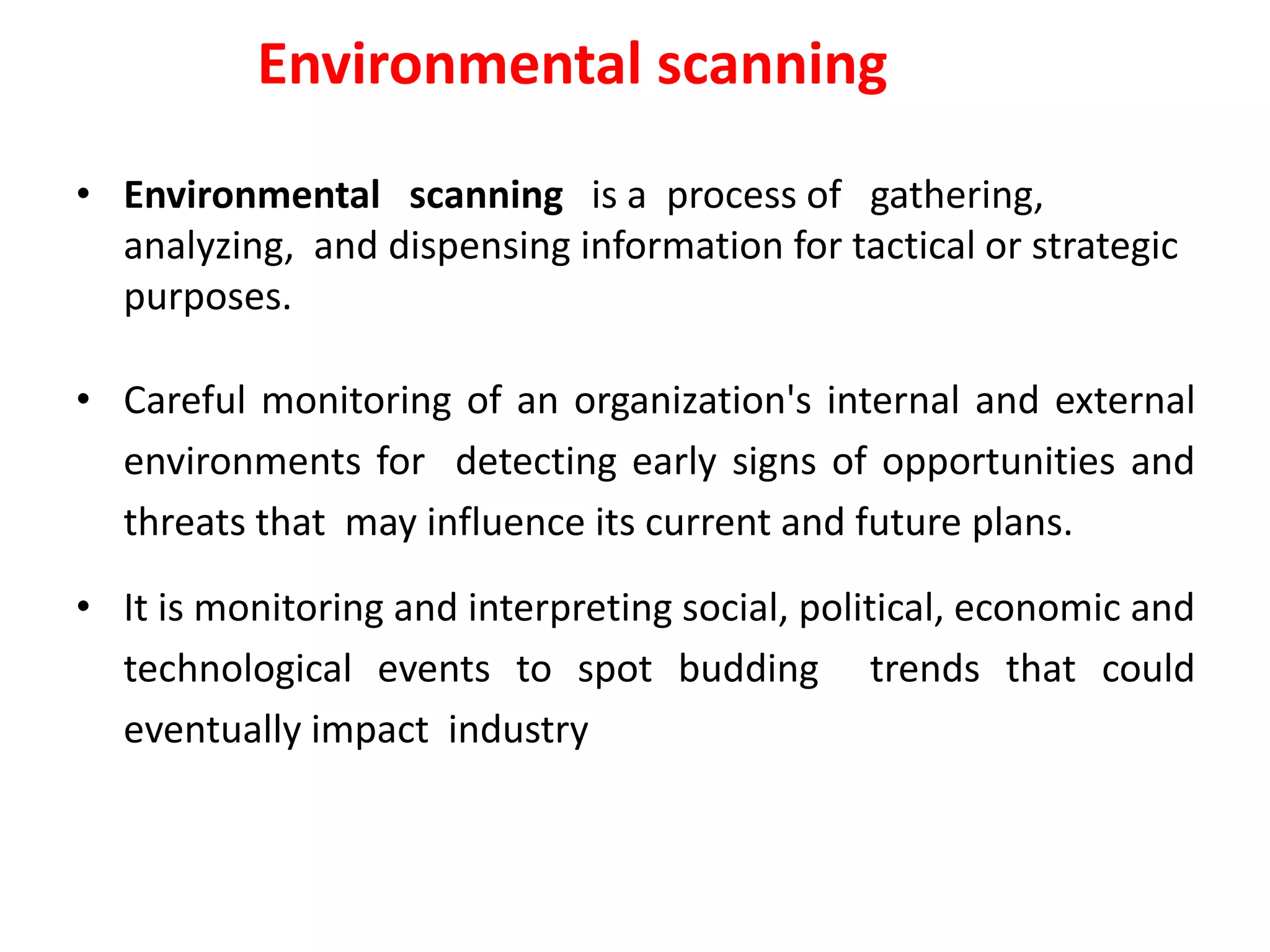 Environmental scanning
• Environmental scanning is a process of gathering,
analyzing, and dispensing information for tactical or strategic
purposes.
• Careful monitoring of an organization's internal and external
environments for detecting early signs of opportunities and
threats that may influence its current and future plans.
• It is monitoring and interpreting social, political, economic and
technological events to spot budding trends that could
eventually impact industry
 