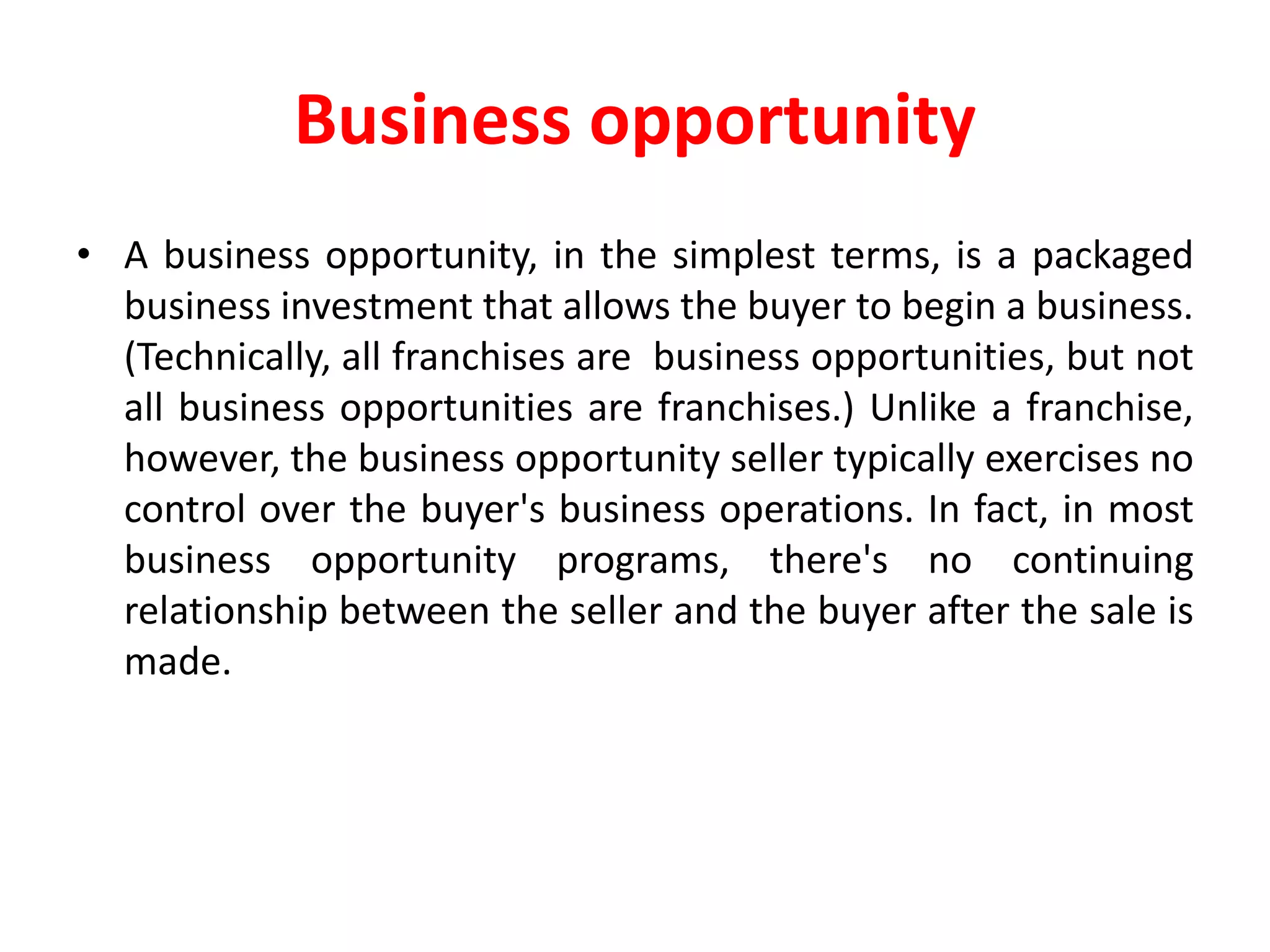 Business opportunity
• A business opportunity, in the simplest terms, is a packaged
business investment that allows the buyer to begin a business.
(Technically, all franchises are business opportunities, but not
all business opportunities are franchises.) Unlike a franchise,
however, the business opportunity seller typically exercises no
control over the buyer's business operations. In fact, in most
business opportunity programs, there's no continuing
relationship between the seller and the buyer after the sale is
made.
 