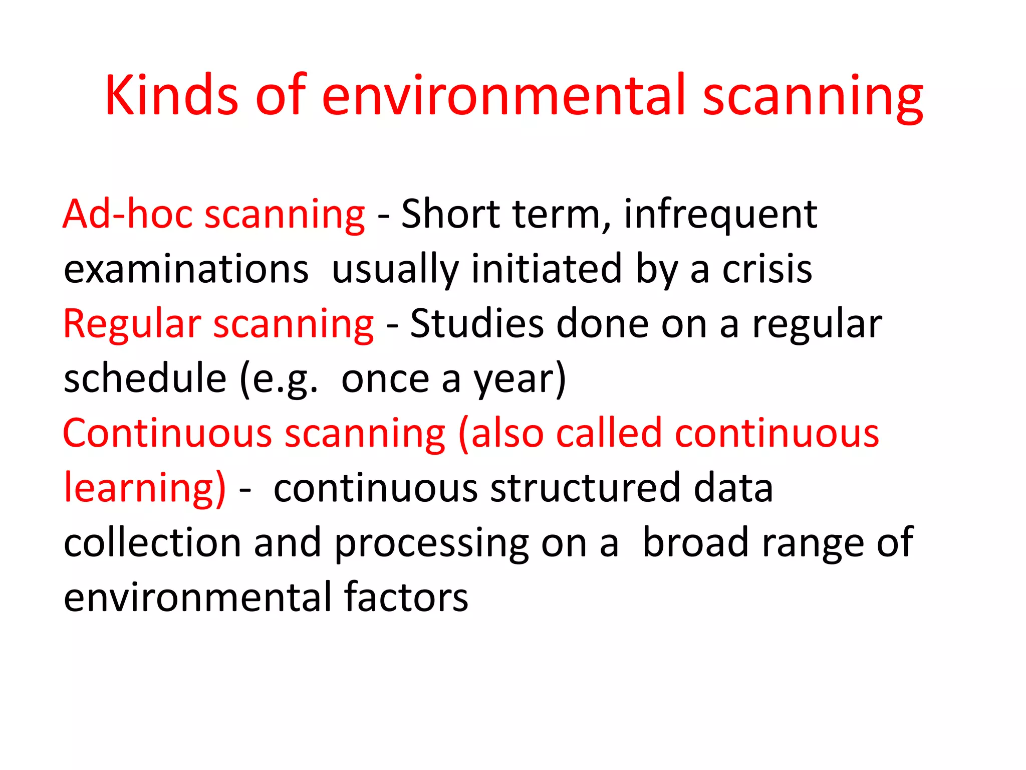 Ad-hoc scanning - Short term, infrequent
examinations usually initiated by a crisis
Regular scanning - Studies done on a regular
schedule (e.g. once a year)
Continuous scanning (also called continuous
learning) - continuous structured data
collection and processing on a broad range of
environmental factors
Kinds of environmental scanning
 