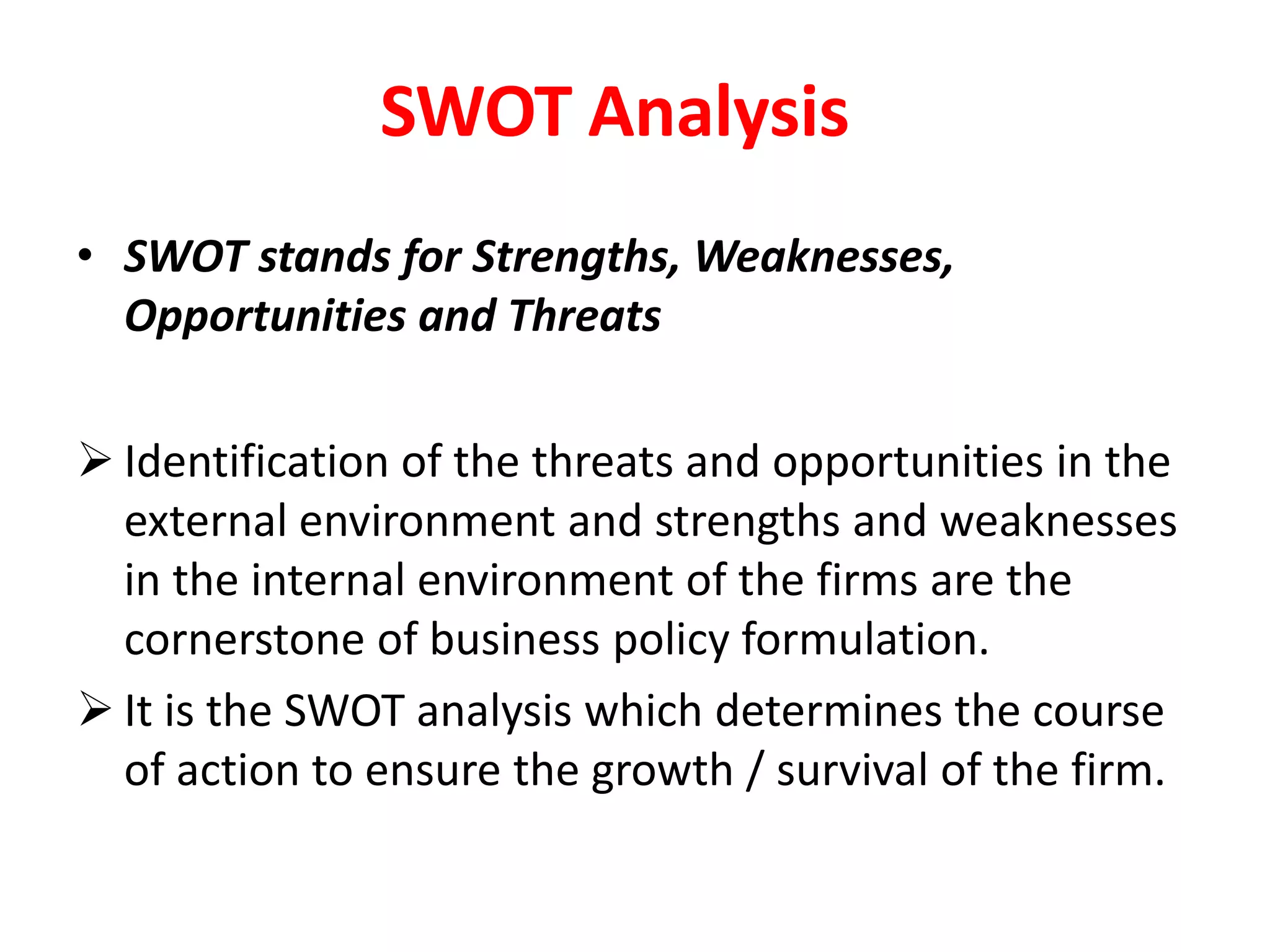 SWOT Analysis
• SWOT stands for Strengths, Weaknesses,
Opportunities and Threats
 Identification of the threats and opportunities in the
external environment and strengths and weaknesses
in the internal environment of the firms are the
cornerstone of business policy formulation.
 It is the SWOT analysis which determines the course
of action to ensure the growth / survival of the firm.
 