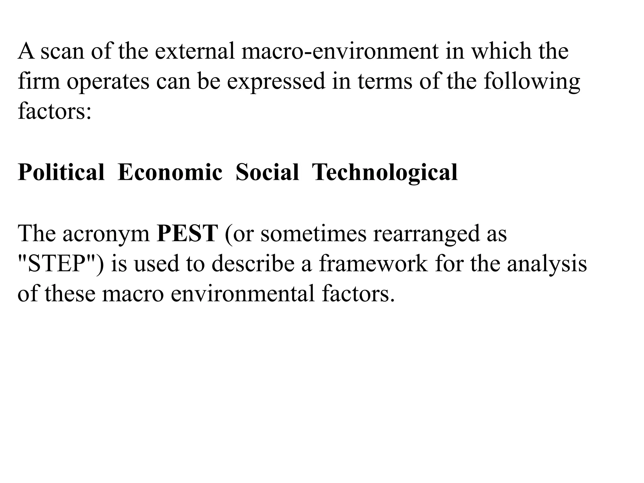 A scan of the external macro-environment in which the
firm operates can be expressed in terms of the following
factors:
Political Economic Social Technological
The acronym PEST (or sometimes rearranged as
"STEP") is used to describe a framework for the analysis
of these macro environmental factors.
 