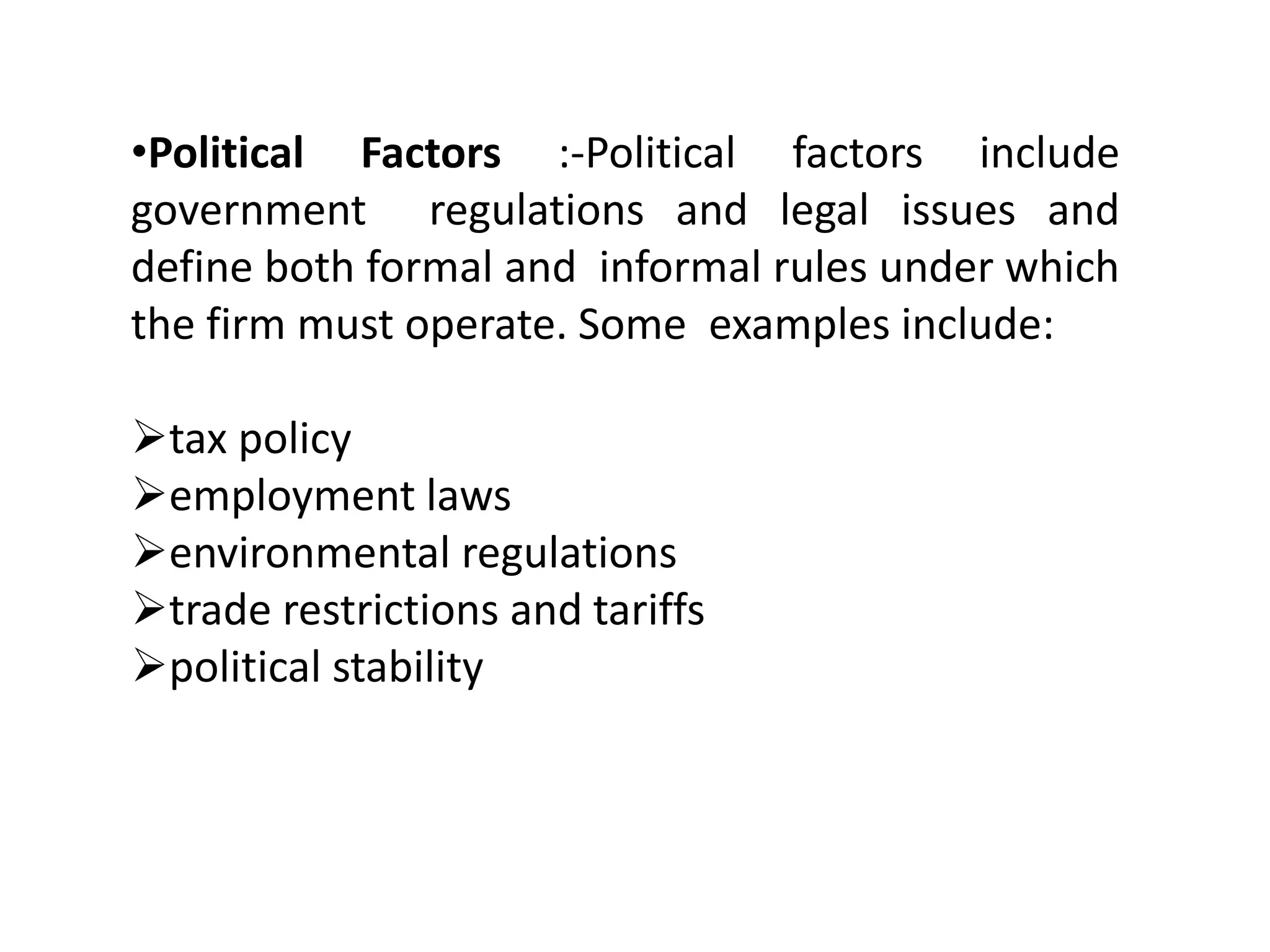 •Political Factors :-Political factors include
government regulations and legal issues and
define both formal and informal rules under which
the firm must operate. Some examples include:
tax policy
employment laws
environmental regulations
trade restrictions and tariffs
political stability
 
