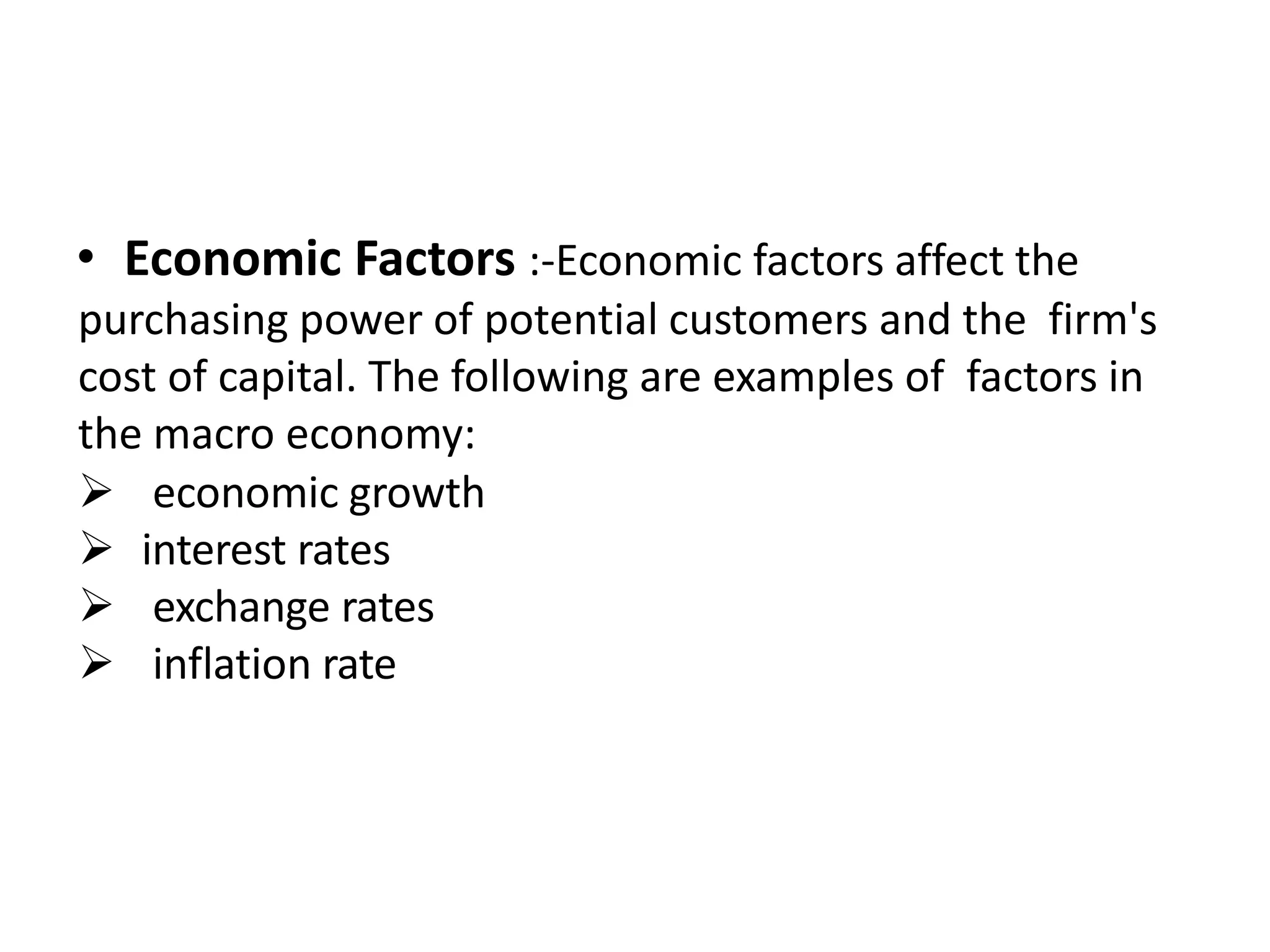 • Economic Factors :-Economic factors affect the
purchasing power of potential customers and the firm's
cost of capital. The following are examples of factors in
the macro economy:
 economic growth
 interest rates
 exchange rates
 inflation rate
 
