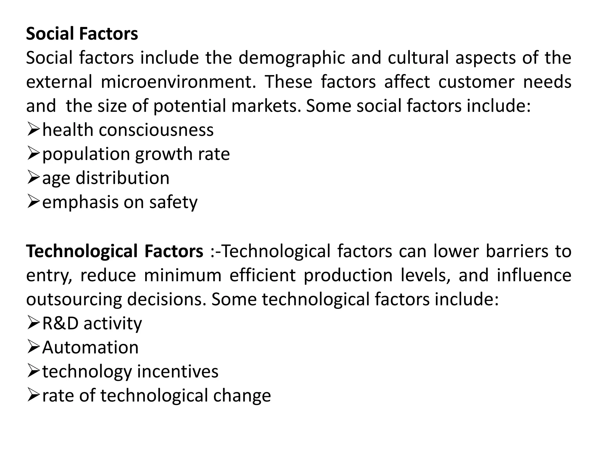 Social Factors
Social factors include the demographic and cultural aspects of the
external microenvironment. These factors affect customer needs
and the size of potential markets. Some social factors include:
health consciousness
population growth rate
age distribution
emphasis on safety
Technological Factors :-Technological factors can lower barriers to
entry, reduce minimum efficient production levels, and influence
outsourcing decisions. Some technological factors include:
R&D activity
Automation
technology incentives
rate of technological change
 