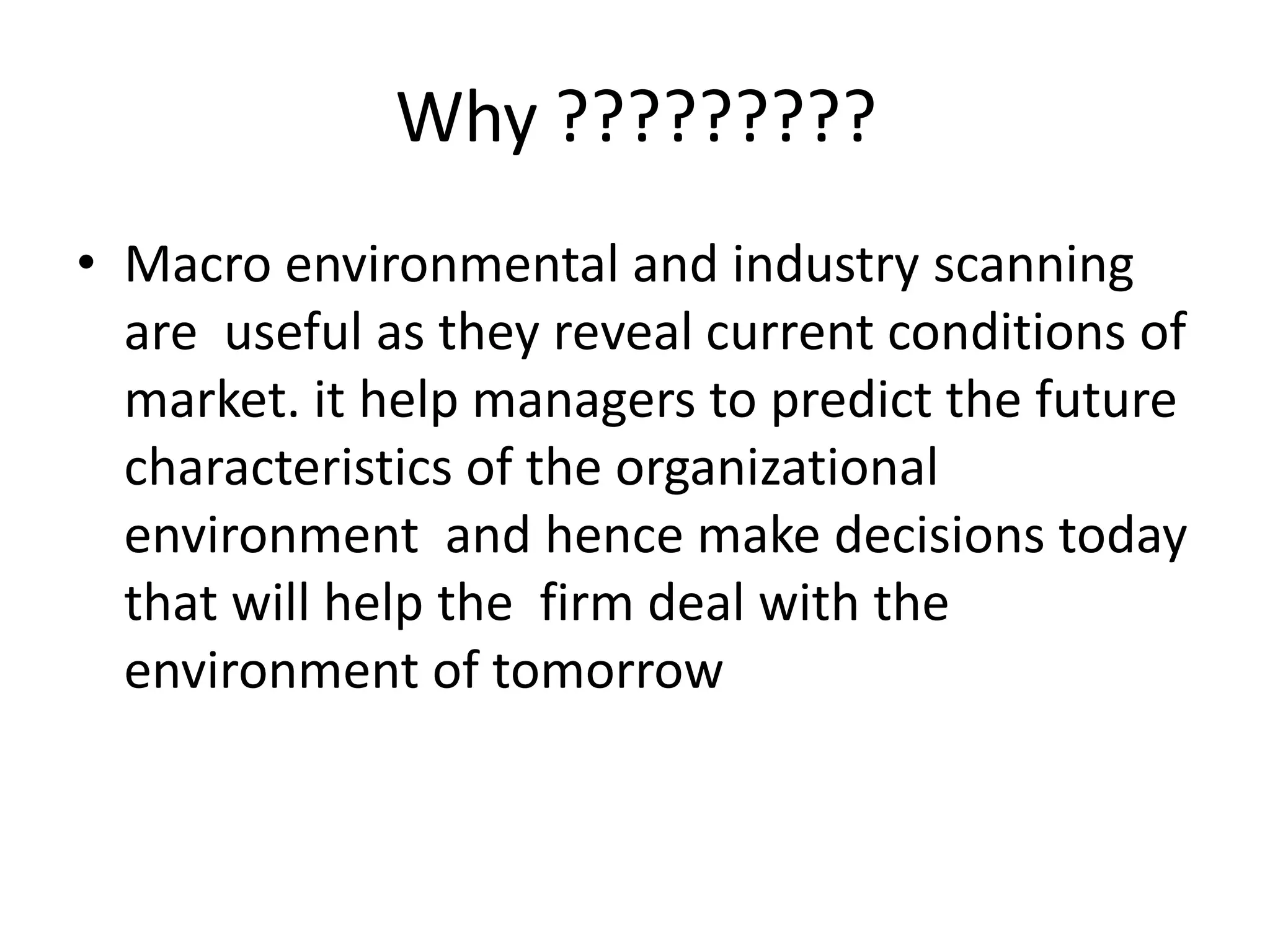 • Macro environmental and industry scanning
are useful as they reveal current conditions of
market. it help managers to predict the future
characteristics of the organizational
environment and hence make decisions today
that will help the firm deal with the
environment of tomorrow
Why ?????????
 