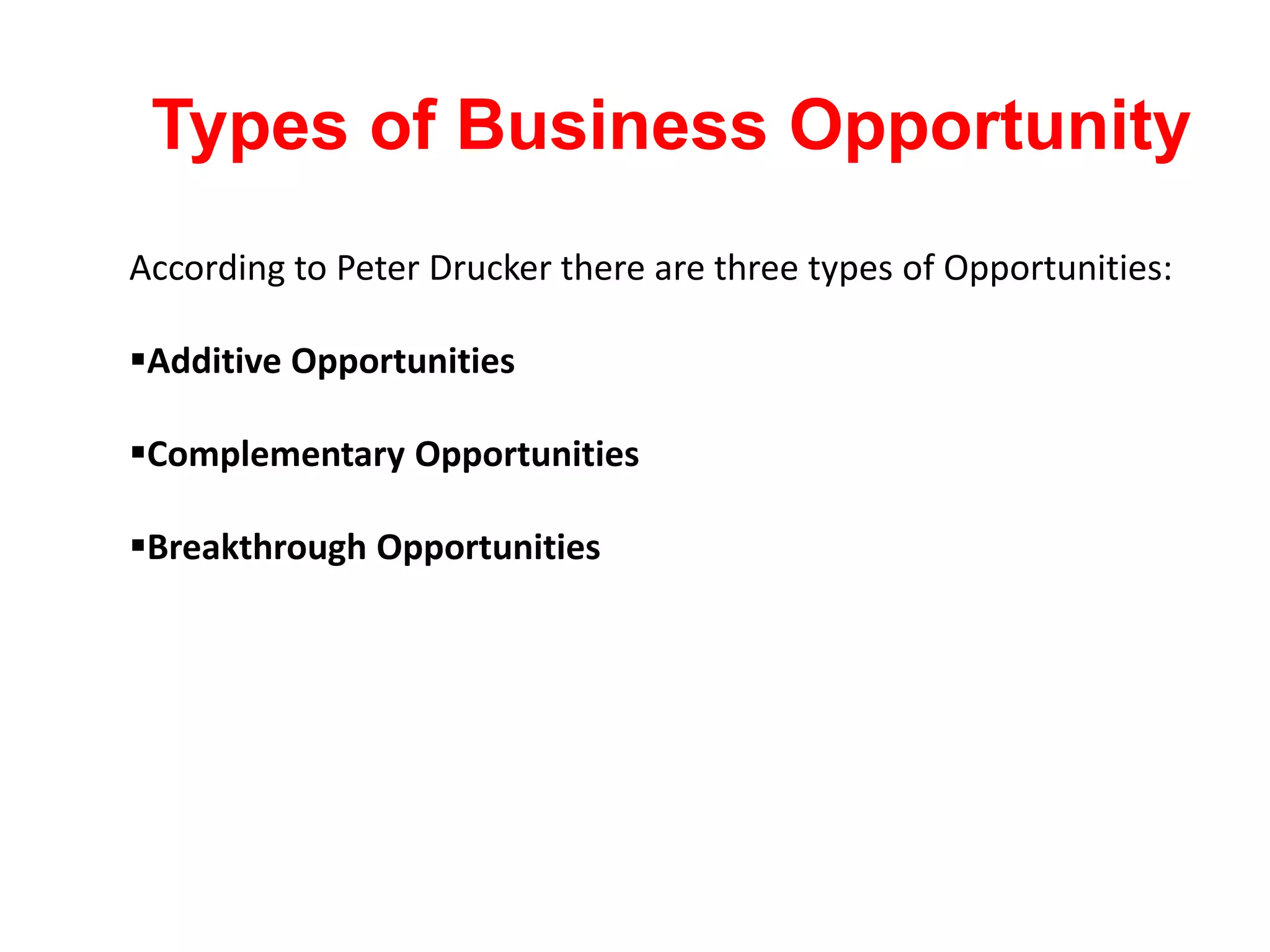According to Peter Drucker there are three types of Opportunities:
Additive Opportunities
Complementary Opportunities
Breakthrough Opportunities
Types of Business Opportunity
 