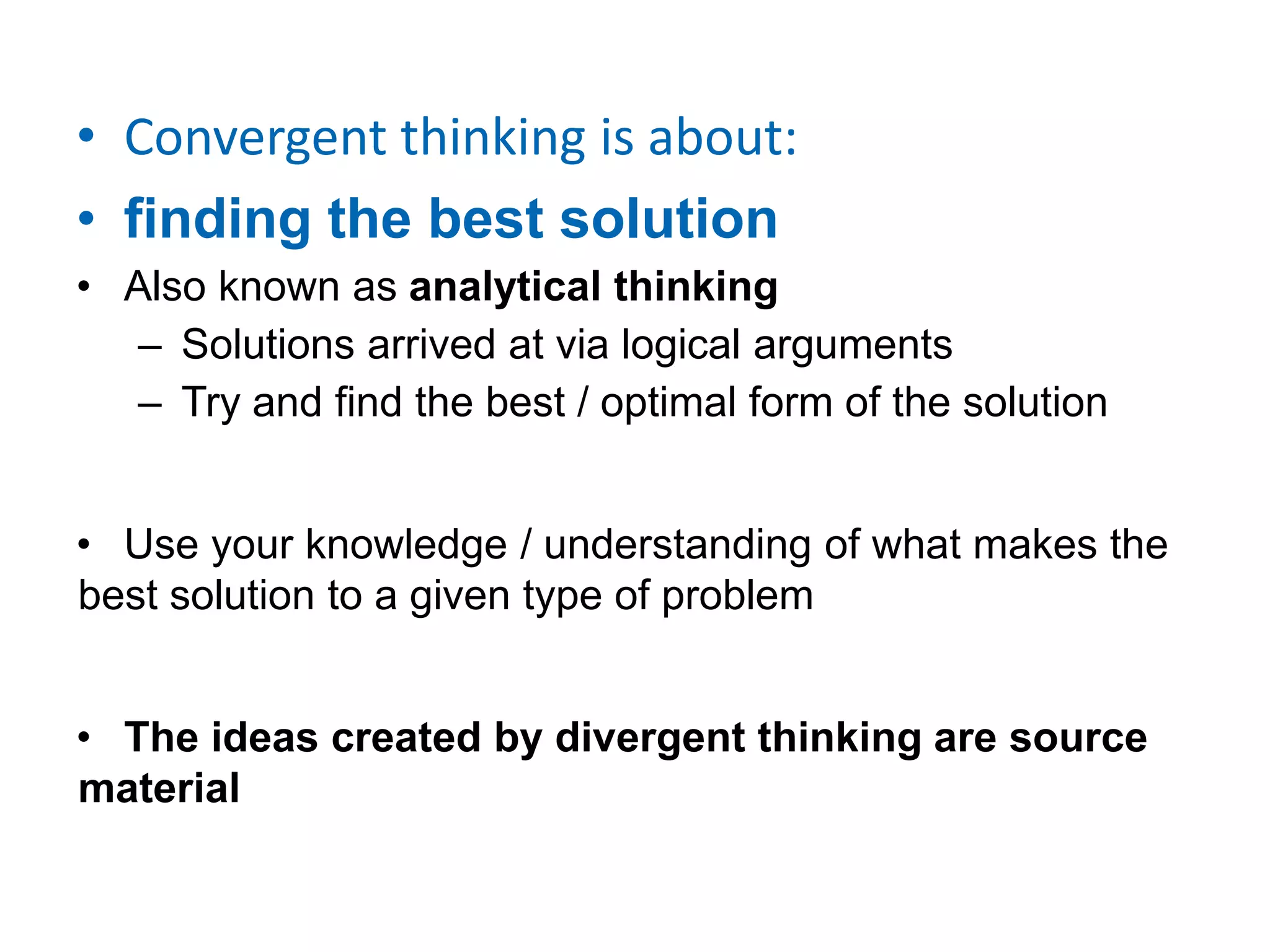 • Convergent thinking is about:
• finding the best solution
• Also known as analytical thinking
– Solutions arrived at via logical arguments
– Try and find the best / optimal form of the solution
• Use your knowledge / understanding of what makes the
best solution to a given type of problem
• The ideas created by divergent thinking are source
material
 