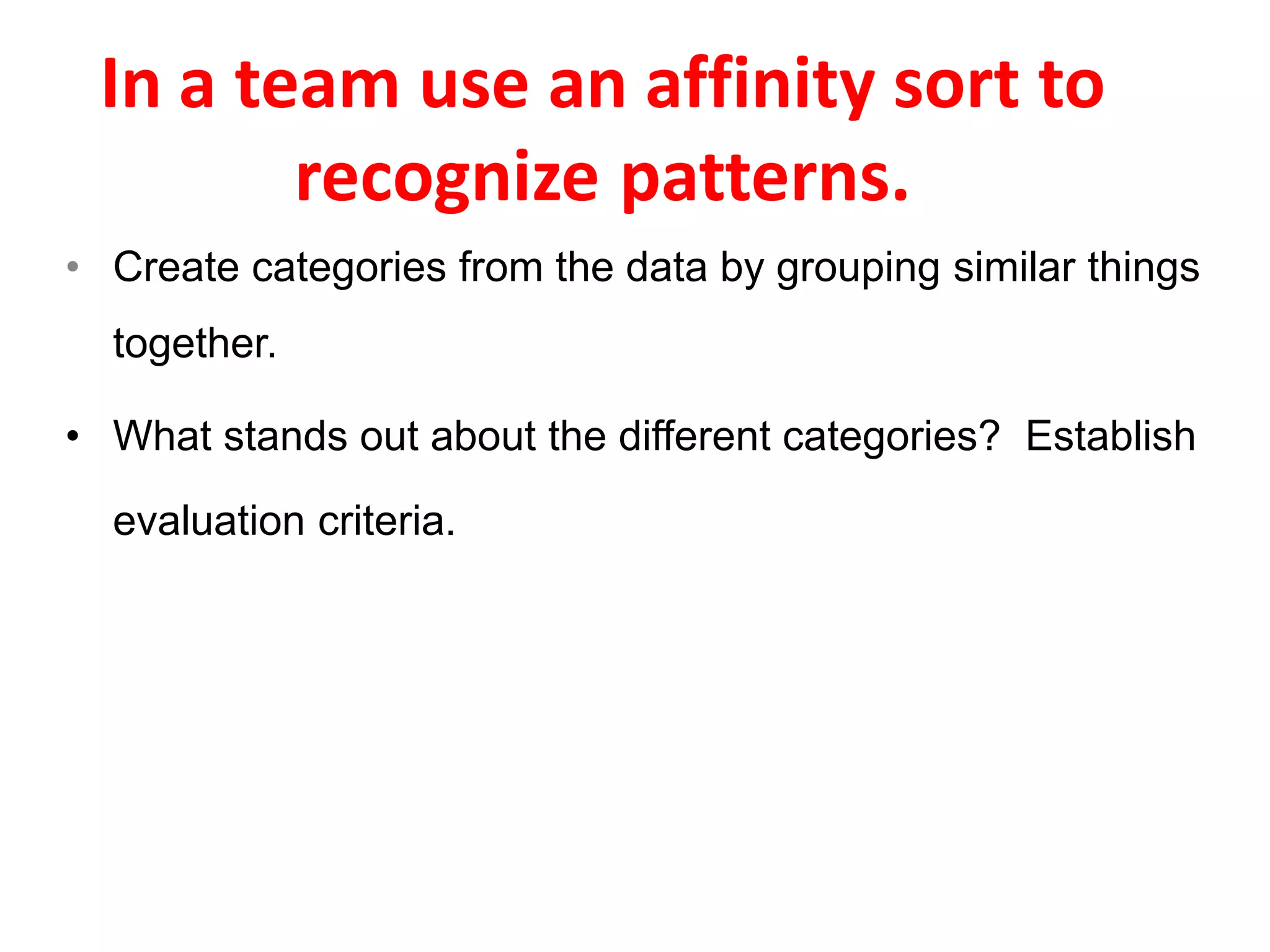 • Create categories from the data by grouping similar things
together.
• What stands out about the different categories? Establish
evaluation criteria.
In a team use an affinity sort to
recognize patterns.
 