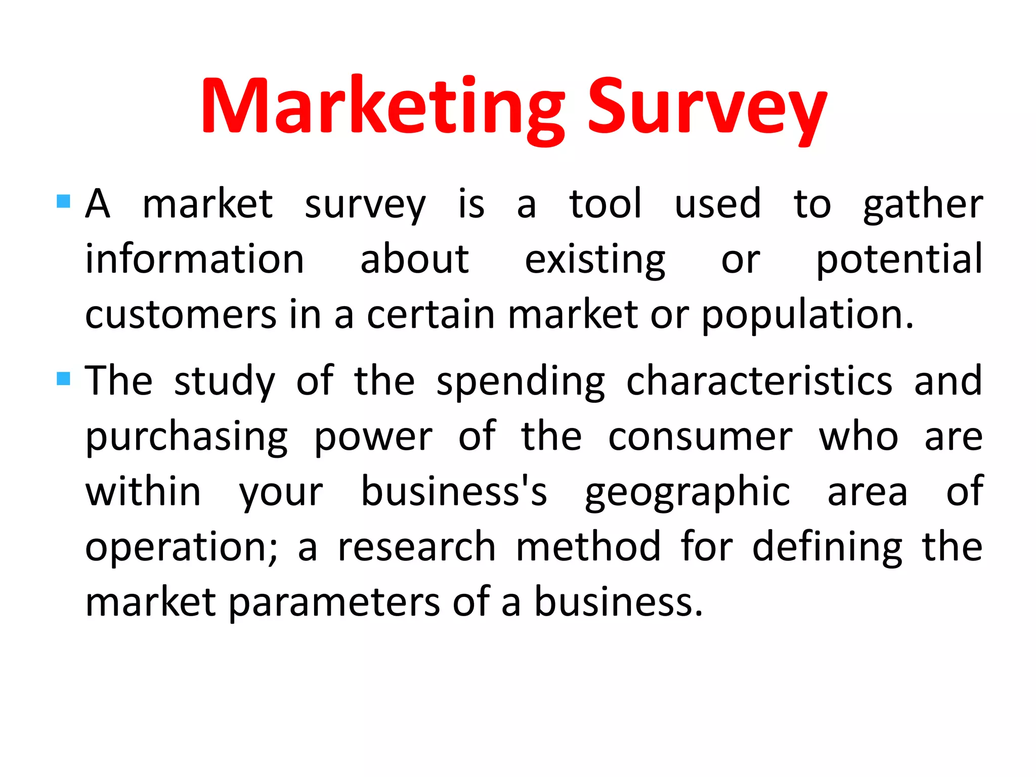  A market survey is a tool used to gather
information about existing or potential
customers in a certain market or population.
 The study of the spending characteristics and
purchasing power of the consumer who are
within your business's geographic area of
operation; a research method for defining the
market parameters of a business.
Marketing Survey
 
