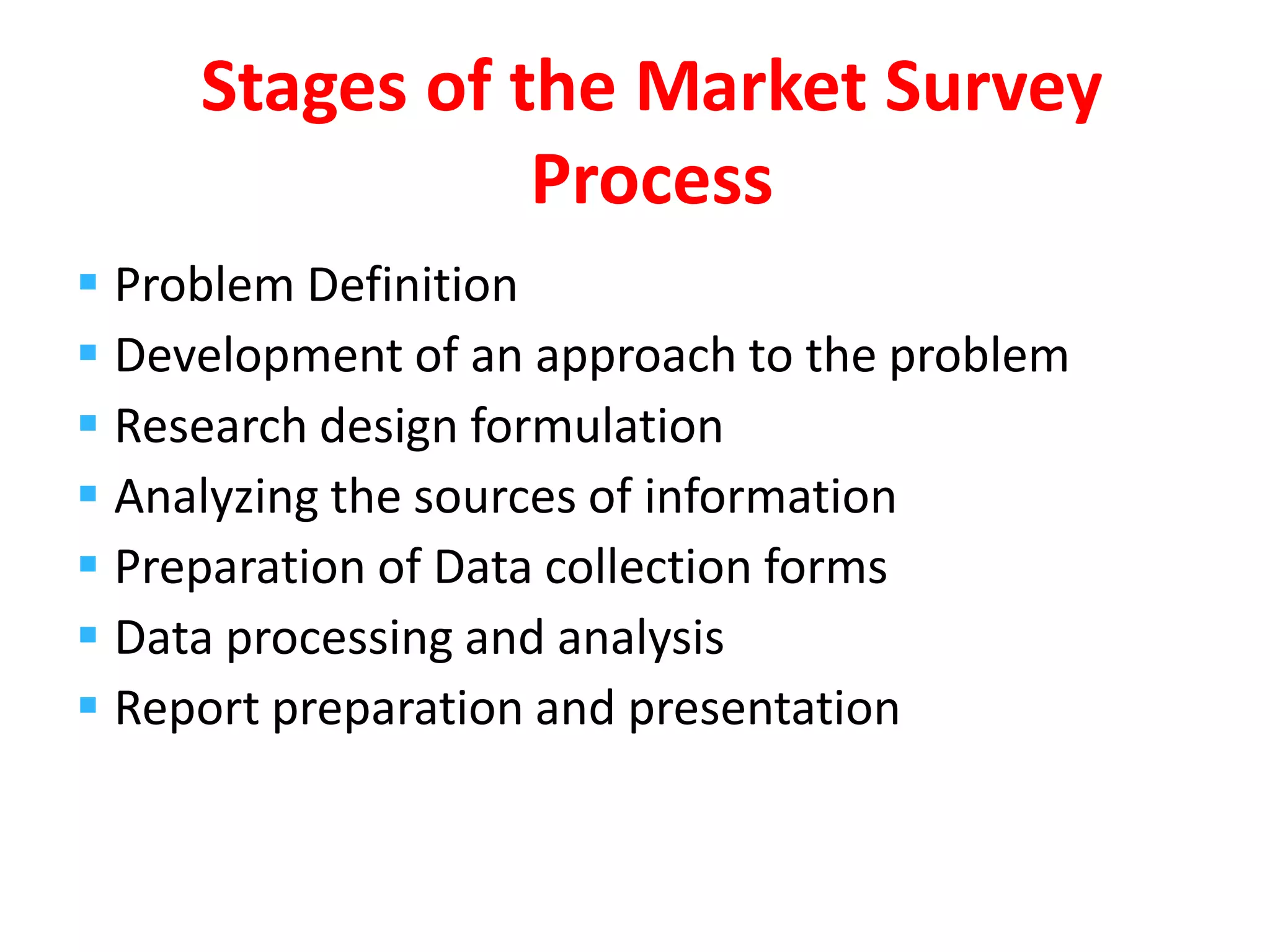  Problem Definition
 Development of an approach to the problem
 Research design formulation
 Analyzing the sources of information
 Preparation of Data collection forms
 Data processing and analysis
 Report preparation and presentation
Stages of the Market Survey
Process
 
