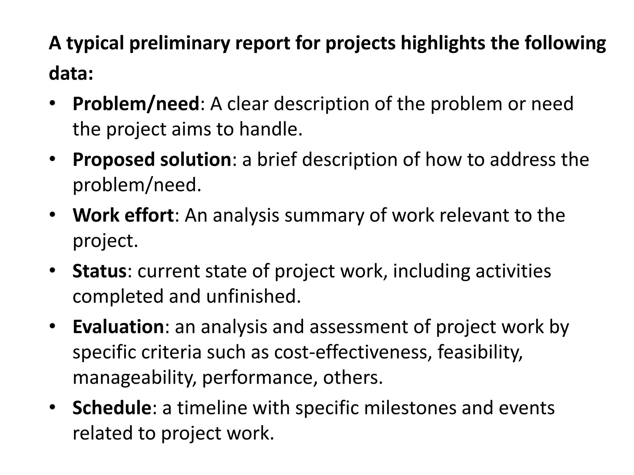 A typical preliminary report for projects highlights the following
data:
• Problem/need: A clear description of the problem or need
the project aims to handle.
• Proposed solution: a brief description of how to address the
problem/need.
• Work effort: An analysis summary of work relevant to the
project.
• Status: current state of project work, including activities
completed and unfinished.
• Evaluation: an analysis and assessment of project work by
specific criteria such as cost-effectiveness, feasibility,
manageability, performance, others.
• Schedule: a timeline with specific milestones and events
related to project work.
 