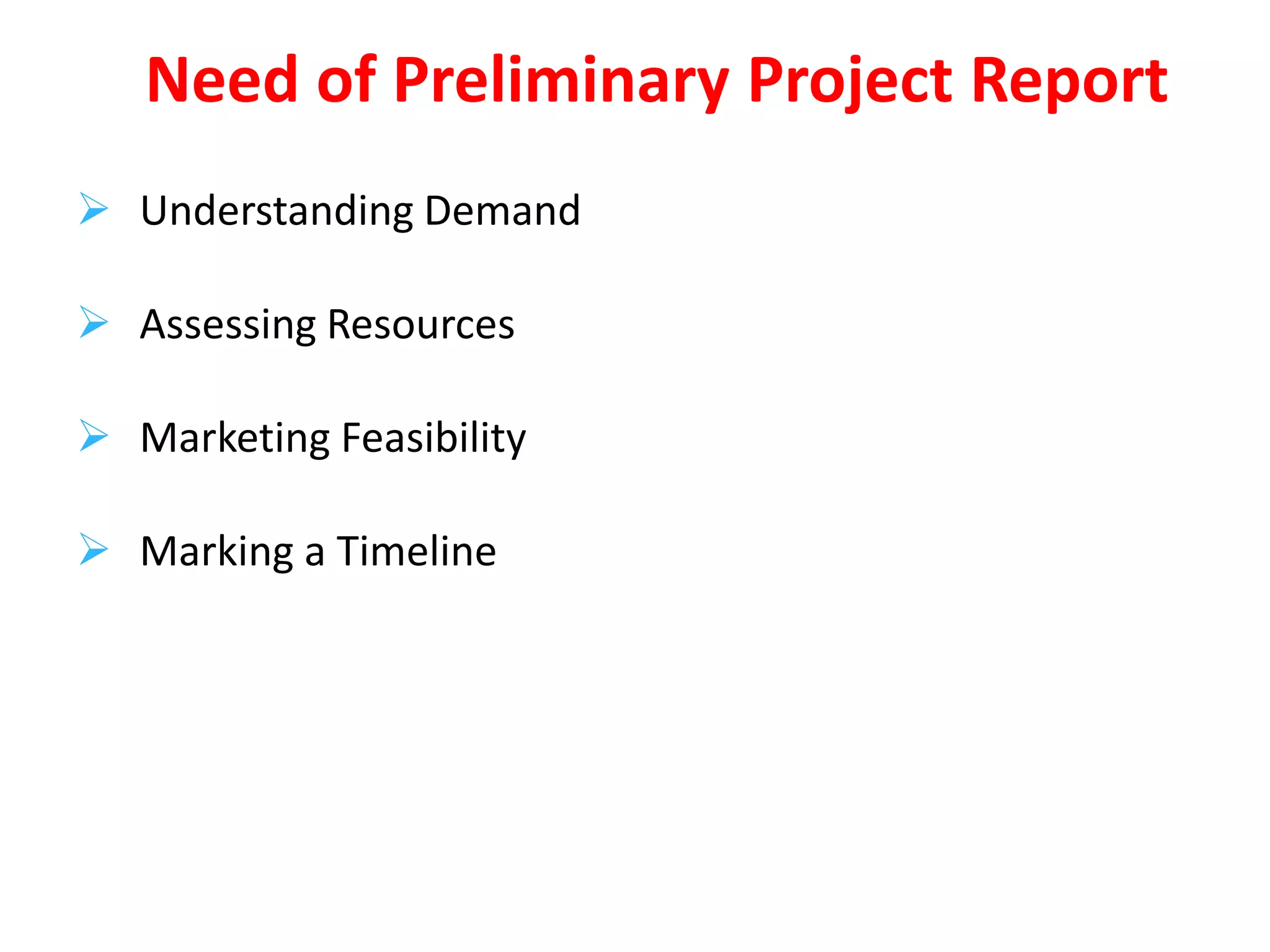  Understanding Demand
 Assessing Resources
 Marketing Feasibility
 Marking a Timeline
Need of Preliminary Project Report
 