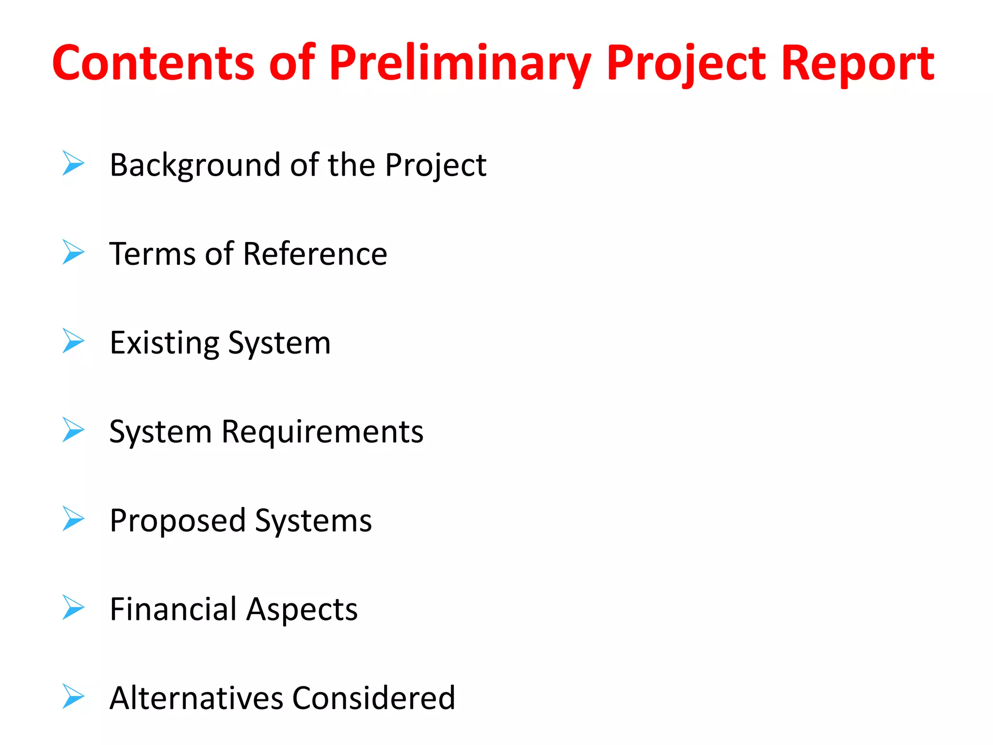  Background of the Project
 Terms of Reference
 Existing System
 System Requirements
 Proposed Systems
 Financial Aspects
 Alternatives Considered
Contents of Preliminary Project Report
 