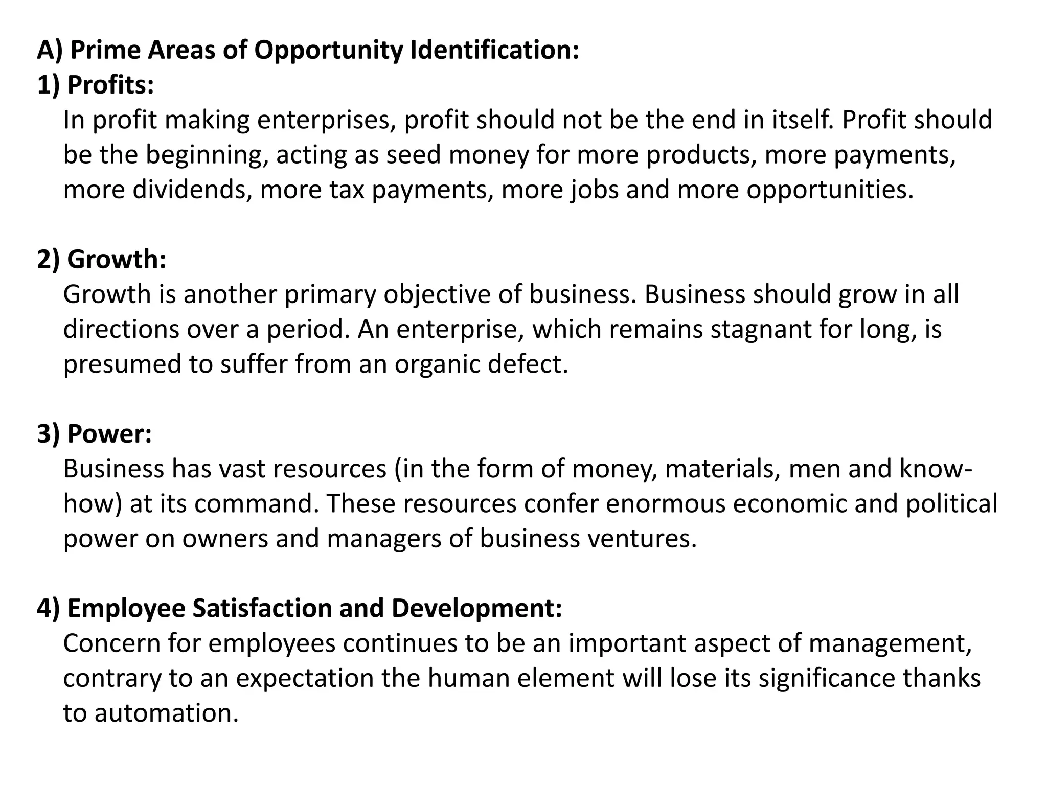 A) Prime Areas of Opportunity Identification:
1) Profits:
In profit making enterprises, profit should not be the end in itself. Profit should
be the beginning, acting as seed money for more products, more payments,
more dividends, more tax payments, more jobs and more opportunities.
2) Growth:
Growth is another primary objective of business. Business should grow in all
directions over a period. An enterprise, which remains stagnant for long, is
presumed to suffer from an organic defect.
3) Power:
Business has vast resources (in the form of money, materials, men and know-
how) at its command. These resources confer enormous economic and political
power on owners and managers of business ventures.
4) Employee Satisfaction and Development:
Concern for employees continues to be an important aspect of management,
contrary to an expectation the human element will lose its significance thanks
to automation.
 