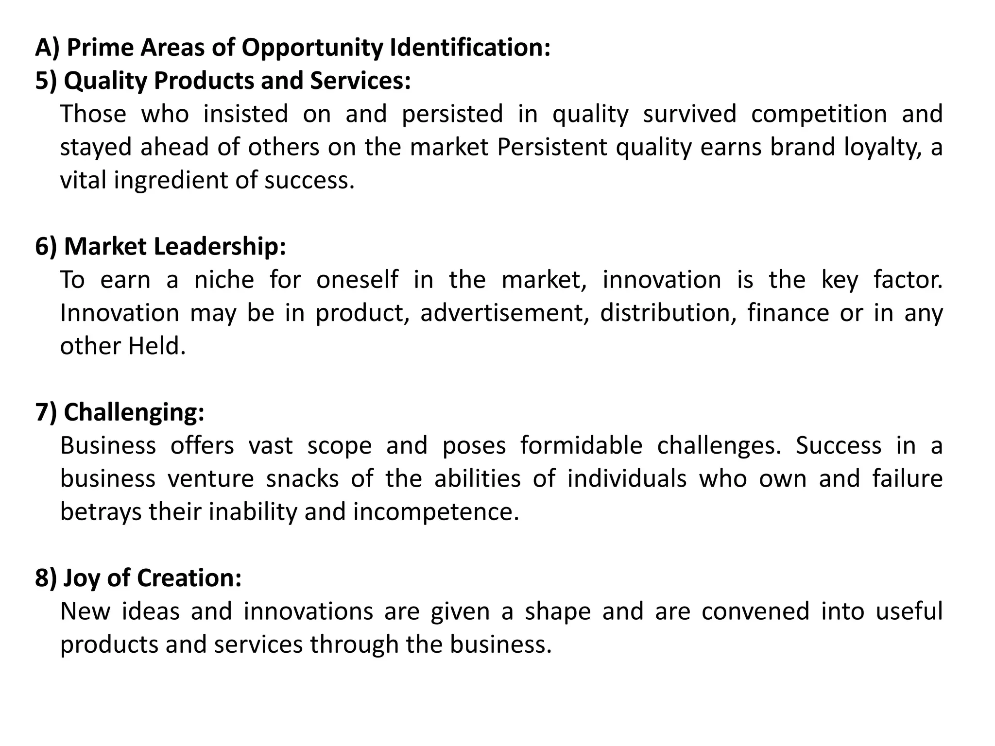 A) Prime Areas of Opportunity Identification:
5) Quality Products and Services:
Those who insisted on and persisted in quality survived competition and
stayed ahead of others on the market Persistent quality earns brand loyalty, a
vital ingredient of success.
6) Market Leadership:
To earn a niche for oneself in the market, innovation is the key factor.
Innovation may be in product, advertisement, distribution, finance or in any
other Held.
7) Challenging:
Business offers vast scope and poses formidable challenges. Success in a
business venture snacks of the abilities of individuals who own and failure
betrays their inability and incompetence.
8) Joy of Creation:
New ideas and innovations are given a shape and are convened into useful
products and services through the business.
 