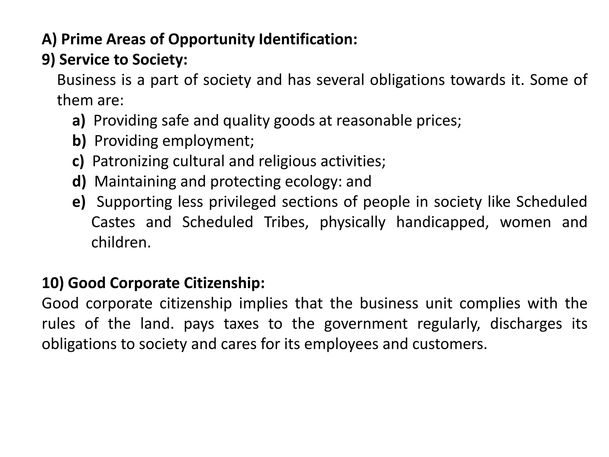 A) Prime Areas of Opportunity Identification:
9) Service to Society:
Business is a part of society and has several obligations towards it. Some of
them are:
a) Providing safe and quality goods at reasonable prices;
b) Providing employment;
c) Patronizing cultural and religious activities;
d) Maintaining and protecting ecology: and
e) Supporting less privileged sections of people in society like Scheduled
Castes and Scheduled Tribes, physically handicapped, women and
children.
10) Good Corporate Citizenship:
Good corporate citizenship implies that the business unit complies with the
rules of the land. pays taxes to the government regularly, discharges its
obligations to society and cares for its employees and customers.
 