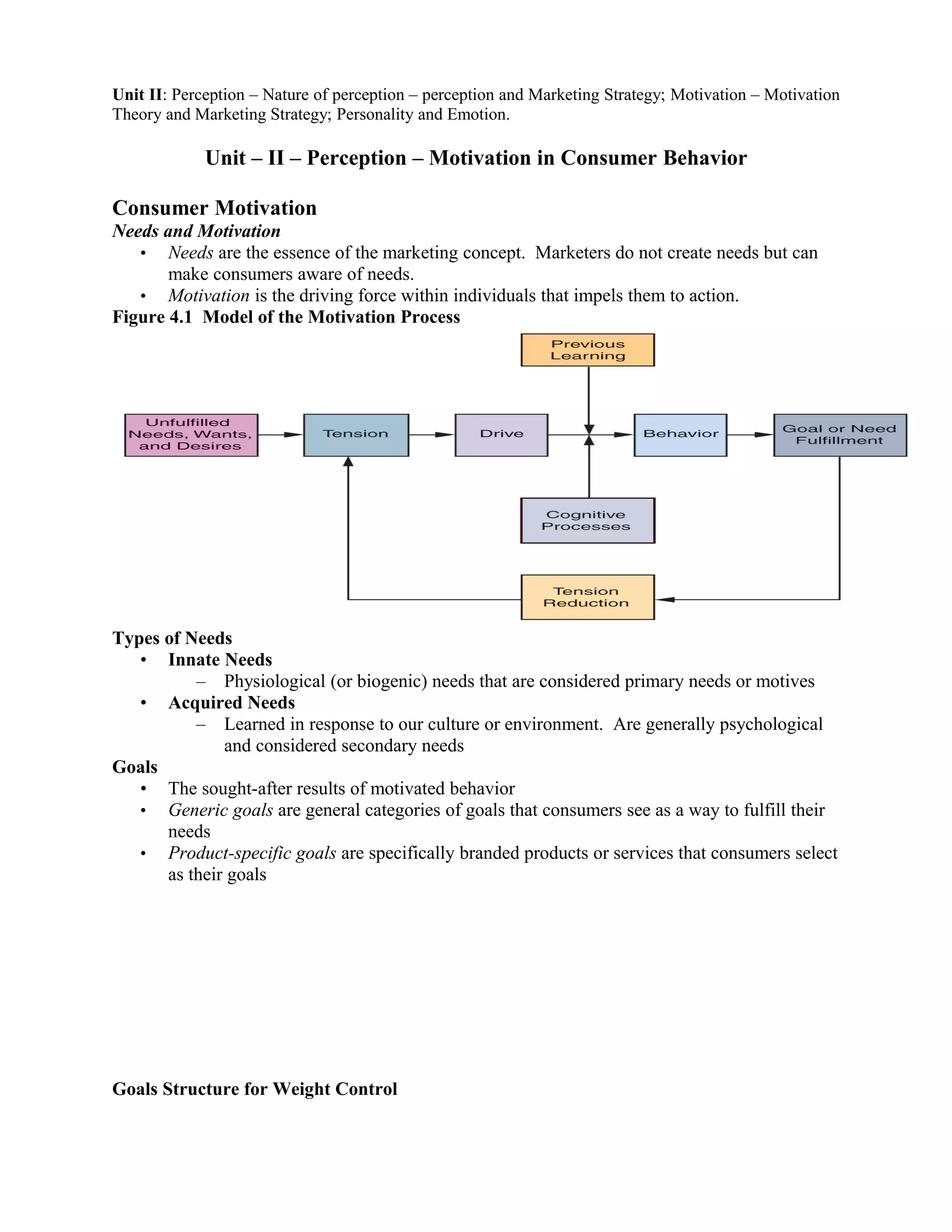 Unit II: Perception – Nature of perception – perception and Marketing Strategy; Motivation – Motivation
Theory and Marketing Strategy; Personality and Emotion.

             Unit – II – Perception – Motivation in Consumer Behavior

Consumer Motivation
Needs and Motivation
   • Needs are the essence of the marketing concept. Marketers do not create needs but can
       make consumers aware of needs.
   • Motivation is the driving force within individuals that impels them to action.
Figure 4.1 Model of the Motivation Process




Types of Needs
   • Innate Needs
          – Physiological (or biogenic) needs that are considered primary needs or motives
   • Acquired Needs
          – Learned in response to our culture or environment. Are generally psychological
              and considered secondary needs
Goals
   • The sought-after results of motivated behavior
   • Generic goals are general categories of goals that consumers see as a way to fulfill their
      needs
   • Product-specific goals are specifically branded products or services that consumers select
      as their goals




Goals Structure for Weight Control
 