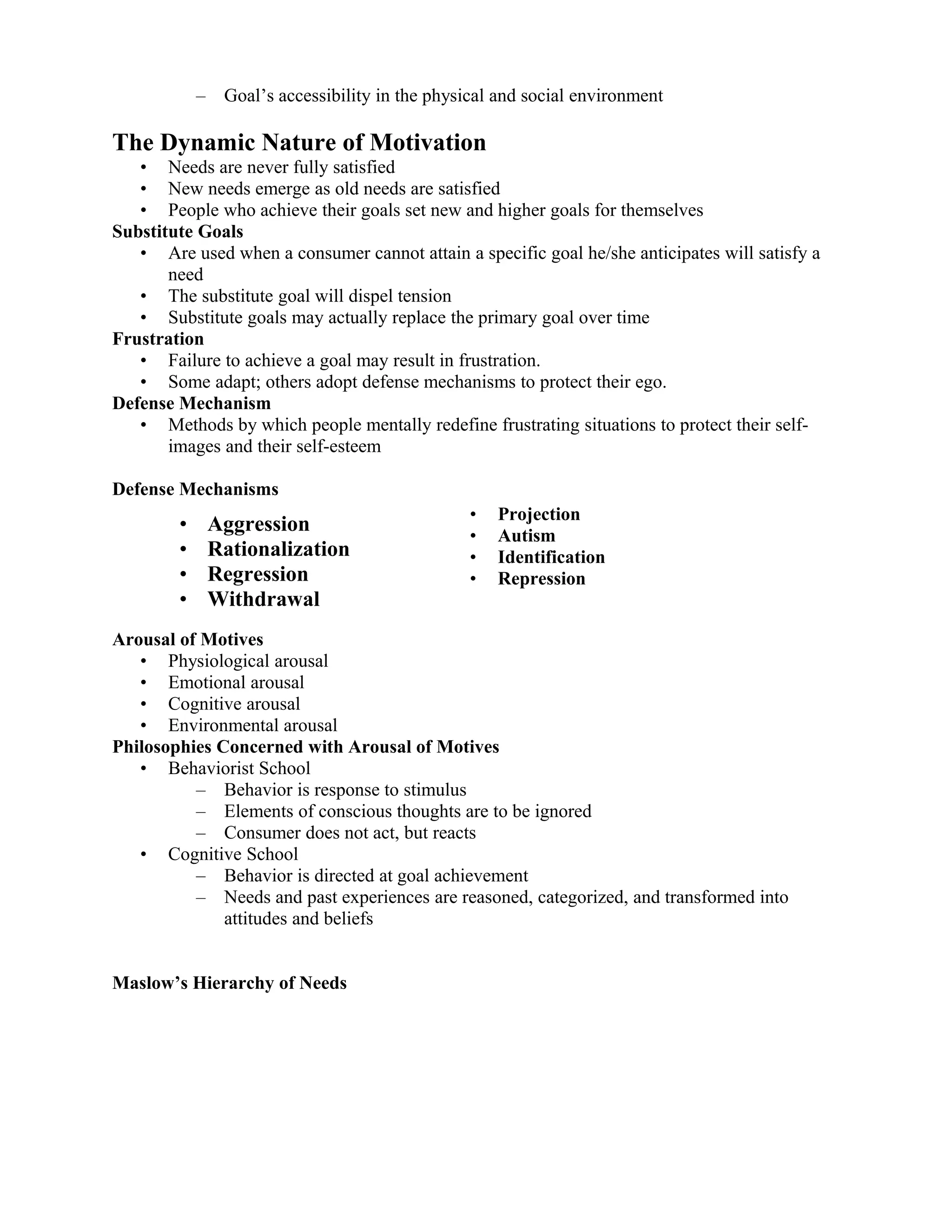 –    Goal’s accessibility in the physical and social environment

The Dynamic Nature of Motivation
   • Needs are never fully satisfied
   • New needs emerge as old needs are satisfied
   • People who achieve their goals set new and higher goals for themselves
Substitute Goals
   • Are used when a consumer cannot attain a specific goal he/she anticipates will satisfy a
       need
   • The substitute goal will dispel tension
   • Substitute goals may actually replace the primary goal over time
Frustration
   • Failure to achieve a goal may result in frustration.
   • Some adapt; others adopt defense mechanisms to protect their ego.
Defense Mechanism
   • Methods by which people mentally redefine frustrating situations to protect their self-
       images and their self-esteem

Defense Mechanisms
                                                  •   Projection
        •       Aggression                        •   Autism
        •       Rationalization                   •   Identification
        •       Regression                        •   Repression
        •       Withdrawal
Arousal of Motives
   • Physiological arousal
   • Emotional arousal
   • Cognitive arousal
   • Environmental arousal
Philosophies Concerned with Arousal of Motives
   • Behaviorist School
          – Behavior is response to stimulus
          – Elements of conscious thoughts are to be ignored
          – Consumer does not act, but reacts
   • Cognitive School
          – Behavior is directed at goal achievement
          – Needs and past experiences are reasoned, categorized, and transformed into
              attitudes and beliefs


Maslow’s Hierarchy of Needs
 