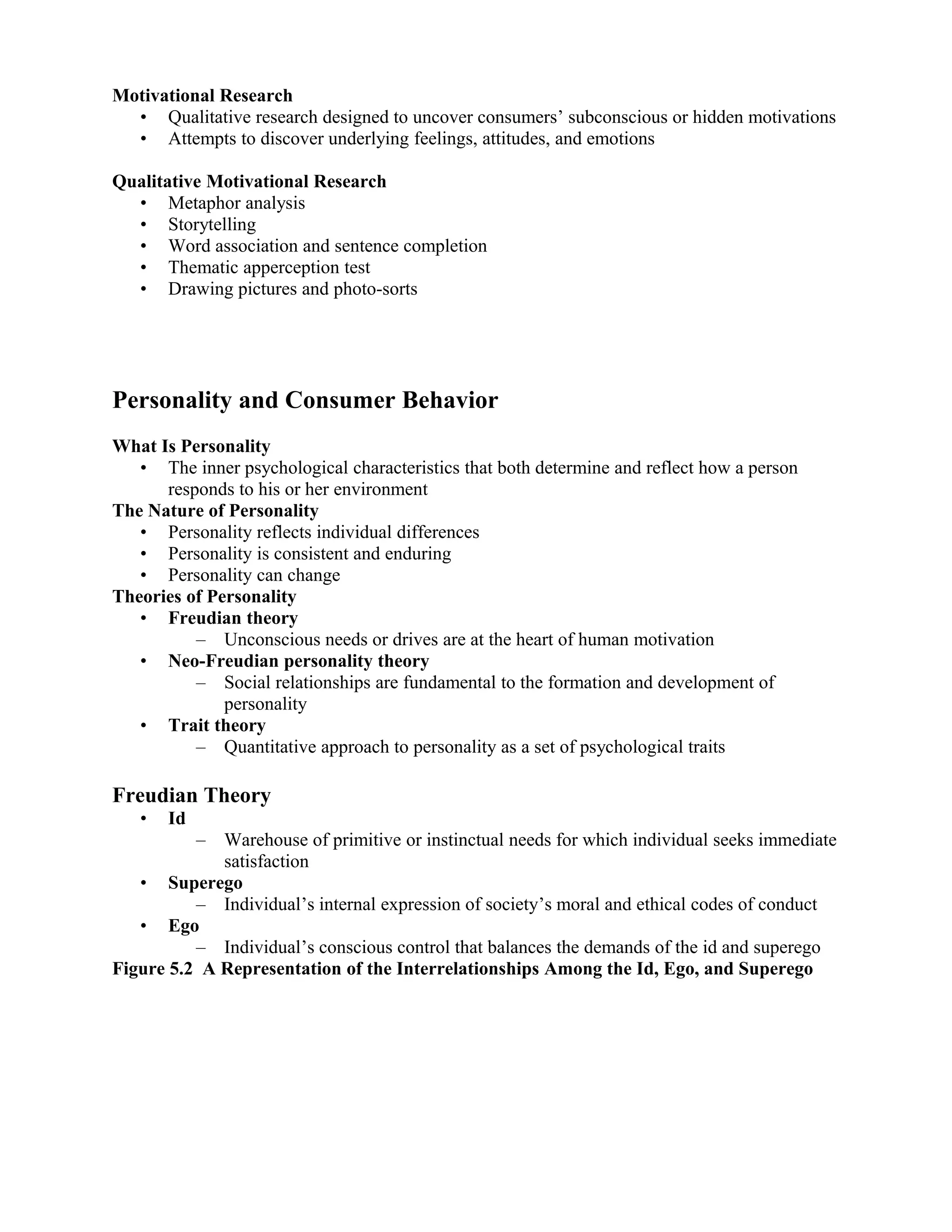 Motivational Research
  • Qualitative research designed to uncover consumers’ subconscious or hidden motivations
  • Attempts to discover underlying feelings, attitudes, and emotions

Qualitative Motivational Research
  • Metaphor analysis
  • Storytelling
  • Word association and sentence completion
  • Thematic apperception test
  • Drawing pictures and photo-sorts




Personality and Consumer Behavior
What Is Personality
   • The inner psychological characteristics that both determine and reflect how a person
      responds to his or her environment
The Nature of Personality
   • Personality reflects individual differences
   • Personality is consistent and enduring
   • Personality can change
Theories of Personality
   • Freudian theory
          – Unconscious needs or drives are at the heart of human motivation
   • Neo-Freudian personality theory
          – Social relationships are fundamental to the formation and development of
              personality
   • Trait theory
          – Quantitative approach to personality as a set of psychological traits

Freudian Theory
   •   Id
            –Warehouse of primitive or instinctual needs for which individual seeks immediate
             satisfaction
   • Superego
          – Individual’s internal expression of society’s moral and ethical codes of conduct
   • Ego
          – Individual’s conscious control that balances the demands of the id and superego
Figure 5.2 A Representation of the Interrelationships Among the Id, Ego, and Superego
 