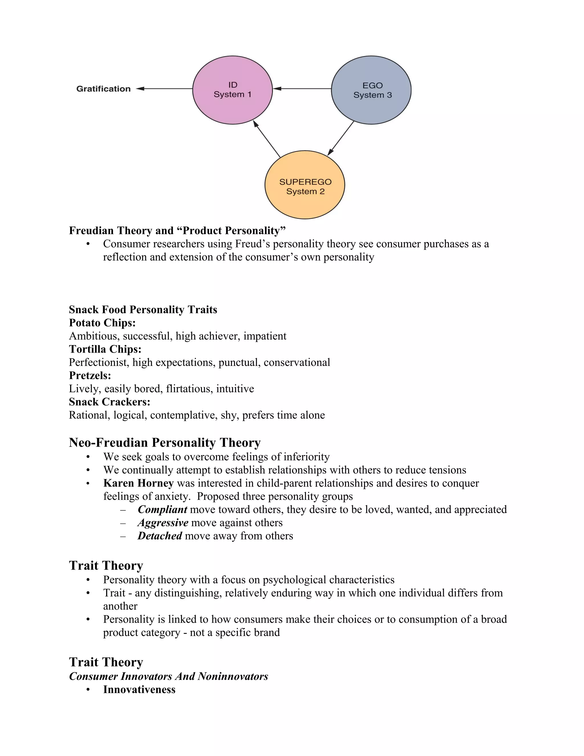 Freudian Theory and “Product Personality”
   • Consumer researchers using Freud’s personality theory see consumer purchases as a
      reflection and extension of the consumer’s own personality



Snack Food Personality Traits
Potato Chips:
Ambitious, successful, high achiever, impatient
Tortilla Chips:
Perfectionist, high expectations, punctual, conservational
Pretzels:
Lively, easily bored, flirtatious, intuitive
Snack Crackers:
Rational, logical, contemplative, shy, prefers time alone

Neo-Freudian Personality Theory
   •   We seek goals to overcome feelings of inferiority
   •   We continually attempt to establish relationships with others to reduce tensions
   •   Karen Horney was interested in child-parent relationships and desires to conquer
       feelings of anxiety. Proposed three personality groups
           – Compliant move toward others, they desire to be loved, wanted, and appreciated
           – Aggressive move against others
           – Detached move away from others

Trait Theory
   •   Personality theory with a focus on psychological characteristics
   •   Trait - any distinguishing, relatively enduring way in which one individual differs from
       another
   •   Personality is linked to how consumers make their choices or to consumption of a broad
       product category - not a specific brand

Trait Theory
Consumer Innovators And Noninnovators
   • Innovativeness
 