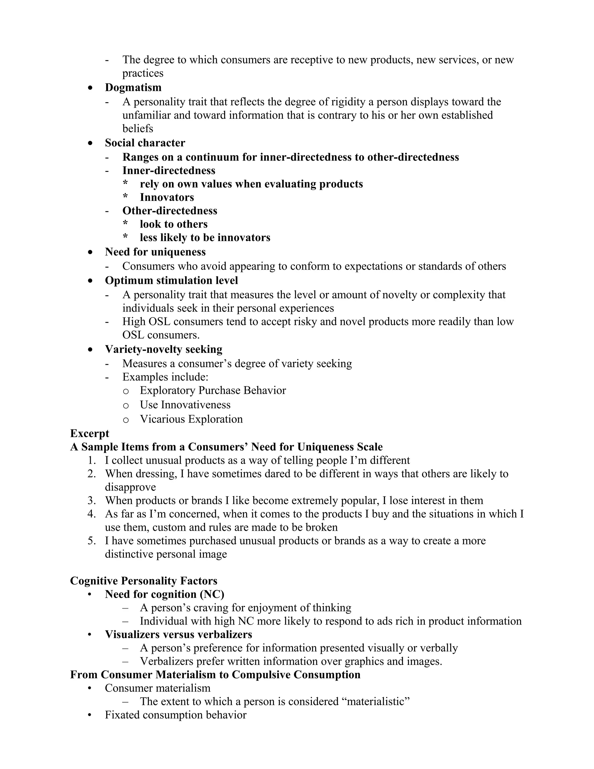 -  The degree to which consumers are receptive to new products, new services, or new
          practices
   • Dogmatism
      - A personality trait that reflects the degree of rigidity a person displays toward the
          unfamiliar and toward information that is contrary to his or her own established
          beliefs
   • Social character
      - Ranges on a continuum for inner-directedness to other-directedness
      - Inner-directedness
          * rely on own values when evaluating products
          * Innovators
      - Other-directedness
          * look to others
          * less likely to be innovators
   • Need for uniqueness
      - Consumers who avoid appearing to conform to expectations or standards of others
   • Optimum stimulation level
      - A personality trait that measures the level or amount of novelty or complexity that
          individuals seek in their personal experiences
      - High OSL consumers tend to accept risky and novel products more readily than low
          OSL consumers.
   • Variety-novelty seeking
      - Measures a consumer’s degree of variety seeking
      - Examples include:
          o Exploratory Purchase Behavior
          o Use Innovativeness
          o Vicarious Exploration
Excerpt
A Sample Items from a Consumers’ Need for Uniqueness Scale
   1. I collect unusual products as a way of telling people I’m different
   2. When dressing, I have sometimes dared to be different in ways that others are likely to
      disapprove
   3. When products or brands I like become extremely popular, I lose interest in them
   4. As far as I’m concerned, when it comes to the products I buy and the situations in which I
      use them, custom and rules are made to be broken
   5. I have sometimes purchased unusual products or brands as a way to create a more
      distinctive personal image

Cognitive Personality Factors
   • Need for cognition (NC)
          – A person’s craving for enjoyment of thinking
          – Individual with high NC more likely to respond to ads rich in product information
   • Visualizers versus verbalizers
          – A person’s preference for information presented visually or verbally
          – Verbalizers prefer written information over graphics and images.
From Consumer Materialism to Compulsive Consumption
   • Consumer materialism
          – The extent to which a person is considered “materialistic”
   • Fixated consumption behavior
 