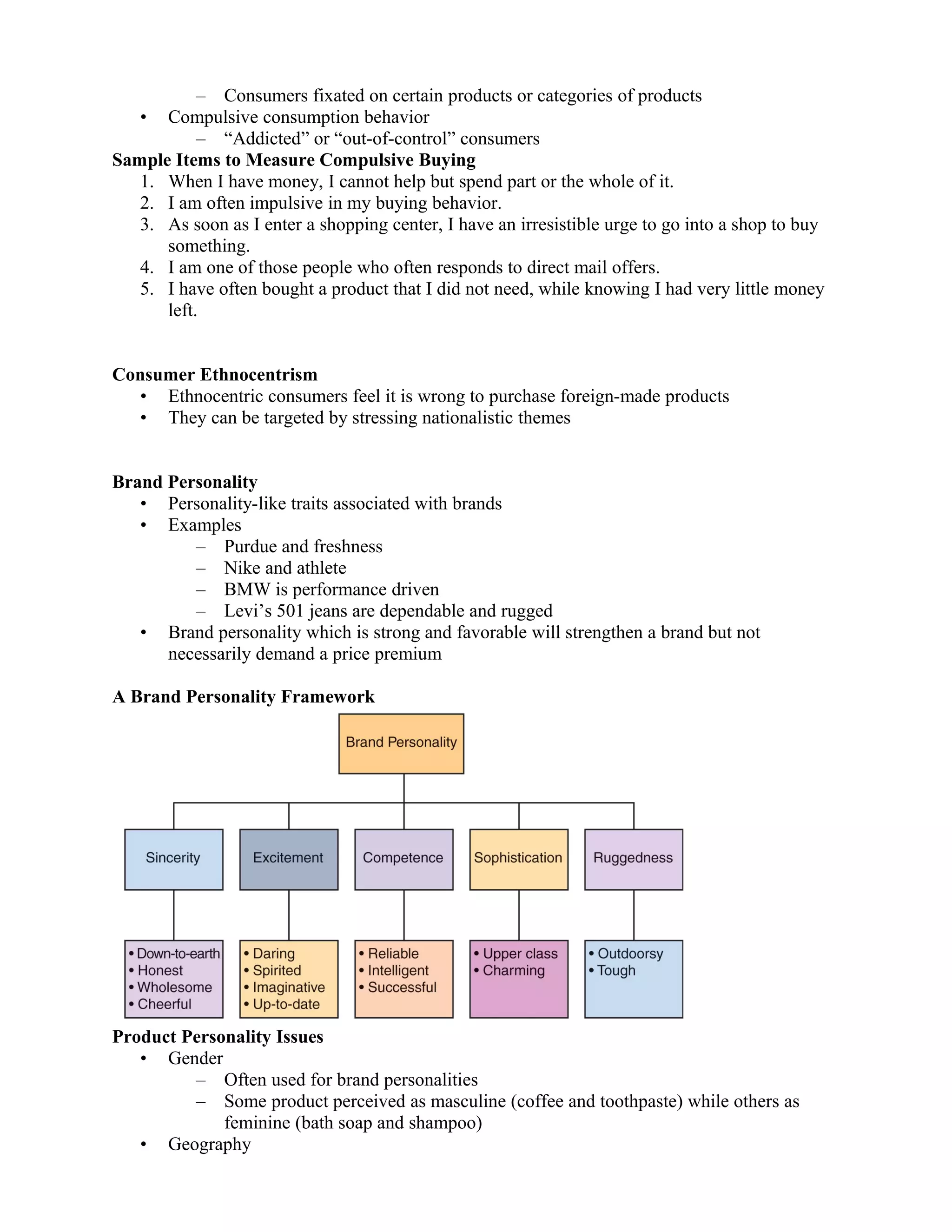– Consumers fixated on certain products or categories of products
   •  Compulsive consumption behavior
           – “Addicted” or “out-of-control” consumers
Sample Items to Measure Compulsive Buying
   1. When I have money, I cannot help but spend part or the whole of it.
   2. I am often impulsive in my buying behavior.
   3. As soon as I enter a shopping center, I have an irresistible urge to go into a shop to buy
      something.
   4. I am one of those people who often responds to direct mail offers.
   5. I have often bought a product that I did not need, while knowing I had very little money
      left.


Consumer Ethnocentrism
   • Ethnocentric consumers feel it is wrong to purchase foreign-made products
   • They can be targeted by stressing nationalistic themes


Brand Personality
   • Personality-like traits associated with brands
   • Examples
         – Purdue and freshness
         – Nike and athlete
         – BMW is performance driven
         – Levi’s 501 jeans are dependable and rugged
   • Brand personality which is strong and favorable will strengthen a brand but not
      necessarily demand a price premium

A Brand Personality Framework




Product Personality Issues
   • Gender
         – Often used for brand personalities
         – Some product perceived as masculine (coffee and toothpaste) while others as
             feminine (bath soap and shampoo)
   • Geography
 