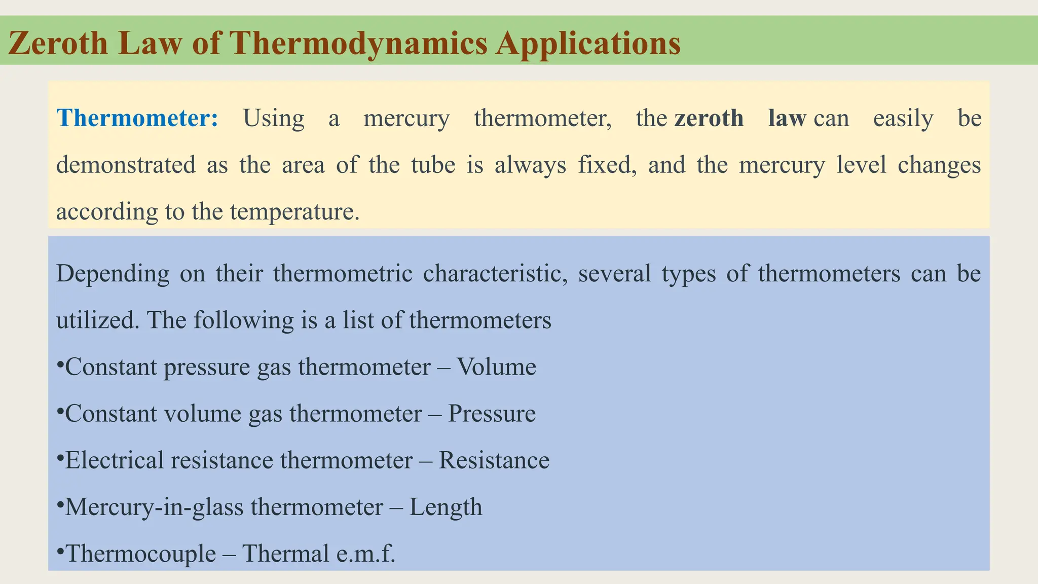 Zeroth Law of Thermodynamics Applications
Thermometer: Using a mercury thermometer, the zeroth law can easily be
demonstrated as the area of the tube is always fixed, and the mercury level changes
according to the temperature.
Depending on their thermometric characteristic, several types of thermometers can be
utilized. The following is a list of thermometers
•Constant pressure gas thermometer – Volume
•Constant volume gas thermometer – Pressure
•Electrical resistance thermometer – Resistance
•Mercury-in-glass thermometer – Length
•Thermocouple – Thermal e.m.f.
 