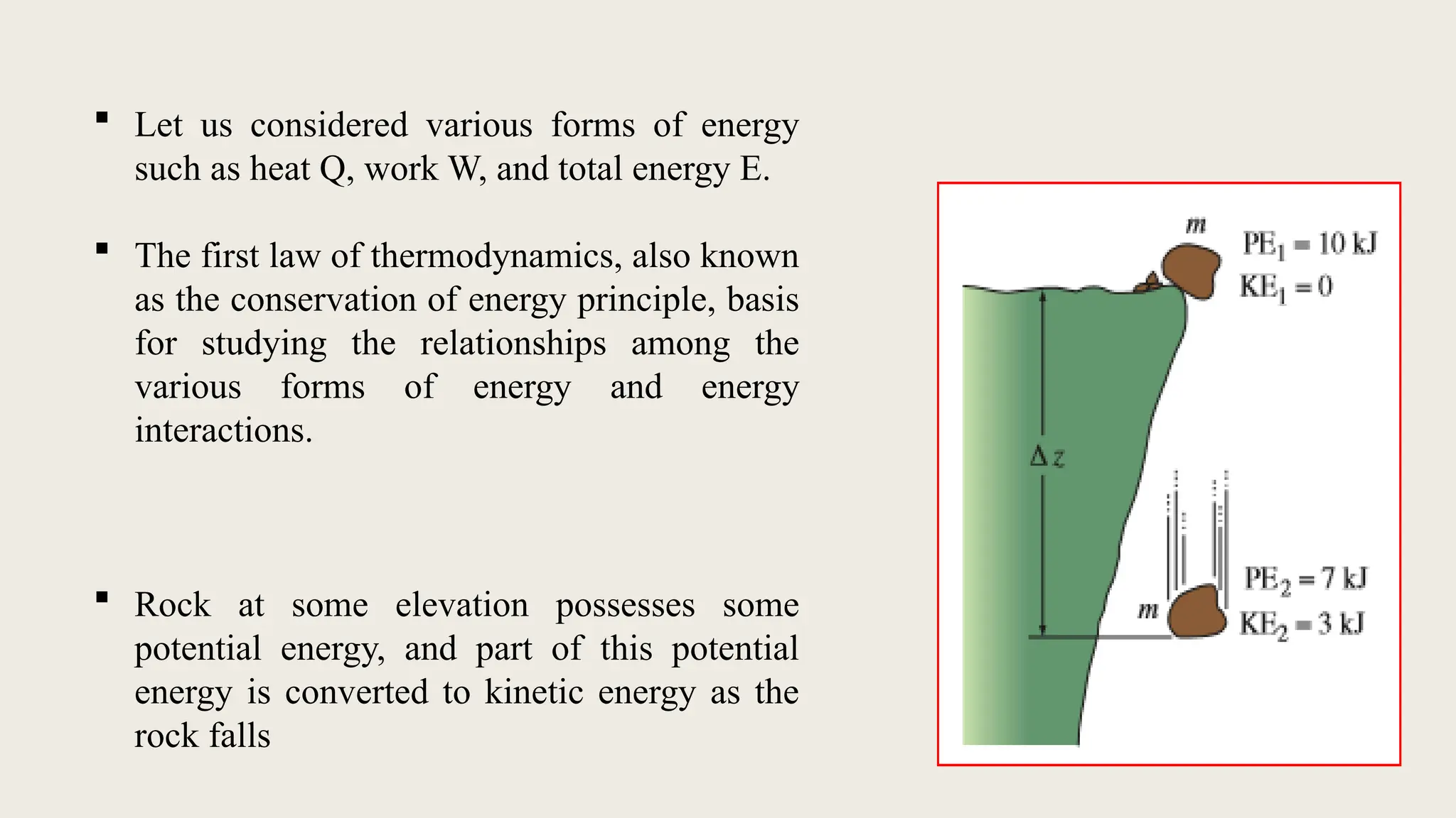  Let us considered various forms of energy
such as heat Q, work W, and total energy E.
 The first law of thermodynamics, also known
as the conservation of energy principle, basis
for studying the relationships among the
various forms of energy and energy
interactions.
 Rock at some elevation possesses some
potential energy, and part of this potential
energy is converted to kinetic energy as the
rock falls
 